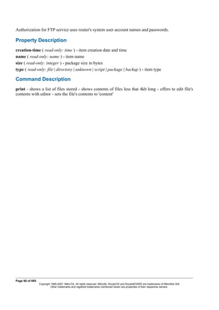 Authorization for FTP service uses router's system user account names and passwords.
Property Description
creation-time ( read-only: time ) - item creation date and time
name ( read-only: name ) - item name
size ( read-only: integer ) - package size in bytes
type ( read-only: file | directory | unknown | script | package | backup ) - item type
Command Description
print - shows a list of files stored - shows contents of files less that 4kb long - offers to edit file's
contents with editor - sets the file's contents to 'content'
Page 60 of 695
Copyright 1999-2007, MikroTik. All rights reserved. Mikrotik, RouterOS and RouterBOARD are trademarks of Mikrotikls SIA.
Other trademarks and registred trademarks mentioned herein are properties of their respective owners.
 