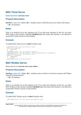 MAC Telnet Server
Home menu level: /tool mac-server
Property Description
interface ( name | all ; default: all ) - interface name to which the mac-server clients will connect
• all - all interfaces
Notes
There is an interface list in this submenu level. If you add some interfaces to this list, you allow
MAC telnet to that interface. Disabled (disabled=yes) item means that interface is not allowed to
accept MAC telnet sessions on that interface.
Example
To enable MAC telnet server on ether1 interface only:
[admin@MikroTik] tool mac-server> print
Flags: X - disabled
# INTERFACE
0 all
[admin@MikroTik] tool mac-server> remove 0
[admin@MikroTik] tool mac-server> add interface=ether1 disabled=no
[admin@MikroTik] tool mac-server> print
Flags: X - disabled
# INTERFACE
0 ether1
[admin@MikroTik] tool mac-server>
MAC WinBox Server
Home menu level: /tool mac-server mac-winbox
Property Description
interface ( name | all ; default: all ) - interface name to which it is alowed to connect with Winbox
using MAC-based protocol
• all - all interfaces
Notes
There is an interface list in this submenu level. If you add some interfaces to this list, you allow
MAC Winbox to that interface. Disabled (disabled=yes) item means that interface is not allowed to
accept MAC Winbox sessions on that interface.
Example
To enable MAC Winbox server on ether1 interface only:
[admin@MikroTik] tool mac-server mac-winbox> print
Page 62 of 695
Copyright 1999-2007, MikroTik. All rights reserved. Mikrotik, RouterOS and RouterBOARD are trademarks of Mikrotikls SIA.
Other trademarks and registred trademarks mentioned herein are properties of their respective owners.
 
