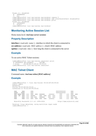 Flags: X - disabled
# INTERFACE
0 all
[admin@MikroTik] tool mac-server mac-winbox> remove 0
[admin@MikroTik] tool mac-server mac-winbox> add interface=ether1 disabled=no
[admin@MikroTik] tool mac-server mac-winbox> print
Flags: X - disabled
# INTERFACE
0 ether1
[admin@MikroTik] tool mac-server mac-winbox>
Monitoring Active Session List
Home menu level: /tool mac-server sessions
Property Description
interface ( read-only: name ) - interface to which the client is connected to
src-address ( read-only: MAC address ) - client's MAC address
uptime ( read-only: time ) - how long the client is connected to the server
Example
To see active MAC Telnet sessions:
[admin@MikroTik] tool mac-server sessions> print
# INTERFACE SRC-ADDRESS UPTIME
0 wlan1 00:0B:6B:31:08:22 00:03:01
[admin@MikroTik] tool mac-server sessions>
MAC Telnet Client
Command name: /tool mac-telnet [MAC-address]
Example
[admin@MikroTik] > /tool mac-telnet 00:02:6F:06:59:42
Login: admin
Password:
Trying 00:02:6F:06:59:42...
Connected to 00:02:6F:06:59:42
MMM MMM KKK TTTTTTTTTTT KKK
MMMM MMMM KKK TTTTTTTTTTT KKK
MMM MMMM MMM III KKK KKK RRRRRR OOOOOO TTT III KKK KKK
MMM MM MMM III KKKKK RRR RRR OOO OOO TTT III KKKKK
MMM MMM III KKK KKK RRRRRR OOO OOO TTT III KKK KKK
MMM MMM III KKK KKK RRR RRR OOOOOO TTT III KKK KKK
MikroTik RouterOS 2.9 (c) 1999-2004 http://www.mikrotik.com/
Terminal linux detected, using multiline input mode
[admin@MikroTik] >
Page 63 of 695
Copyright 1999-2007, MikroTik. All rights reserved. Mikrotik, RouterOS and RouterBOARD are trademarks of Mikrotikls SIA.
Other trademarks and registred trademarks mentioned herein are properties of their respective owners.
 