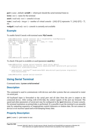 port ( name ; default: serial0 ) - which port should the serial terminal listen to
term ( text ) - name for the terminal
used ( read-only: text ) - console is in use
vcno ( read-only: integer ) - number of virtual console - [Alt]+[F1] represents '1', [Alt]+[F2] - '2',
etc.
wedged ( read-only: text ) - console is currently not available
Example
To enable Serial Console with terminal name MyConsole:
[admin@MikroTik] system console> set 0 disabled=no term=MyConsole
[admin@MikroTik] system console> print
Flags: X - disabled, W - wedged, U - used, F - free
# PORT VCNO TERM
0 F serial0 MyConsole
1 W 1 linux
2 W 2 linux
3 W 3 linux
4 W 4 linux
5 W 5 linux
6 W 6 linux
7 W 7 linux
8 W 8 linux
[admin@MikroTik] system console>
To check if the port is available or used (parameter used-by):
[admin@MikroTik] system serial-console> /port print detail
0 name=serial0 used-by=Serial Console baud-rate=9600 data-bits=8 parity=none
stop-bits=1 flow-control=none
1 name=serial1 used-by="" baud-rate=9600 data-bits=8 parity=none stop-bits=1
flow-control=none
[admin@MikroTik] system serial-console>
Using Serial Terminal
Command name: /system serial-terminal
Description
The command is used to communicate with devices and other systems that are connected to router
via serial port.
All keyboard input is forwarded to the serial port and all data from the port is output to the
connected device. After exiting with [Ctrl]+[Q], the control signals of the port are lowered. The
speed and other parameters of serial port may be configured in the /port directory of router console.
No terminal translation on printed data is performed. It is possible to get the terminal in an unusable
state by outputting sequences of inappropriate control characters or random data. Do not connect to
devices at an incorrect speed and avoid dumping binary data.
Property Description
port ( name ) - port name to use
Page 66 of 695
Copyright 1999-2007, MikroTik. All rights reserved. Mikrotik, RouterOS and RouterBOARD are trademarks of Mikrotikls SIA.
Other trademarks and registred trademarks mentioned herein are properties of their respective owners.
 