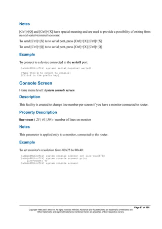 Notes
[Ctrl]+[Q] and [Ctrl]+[X] have special meaning and are used to provide a possibility of exiting from
nested serial-terminal sessions:
To send [Ctrl]+[X] to to serial port, press [Ctrl]+[X] [Ctrl]+[X]
To send [Ctrl]+[Q] to to serial port, press [Ctrl]+[X] [Ctrl]+[Q]
Example
To connect to a device connected to the serial1 port:
[admin@MikroTik] system> serial-terminal serial1
[Type Ctrl-Q to return to console]
[Ctrl-X is the prefix key]
Console Screen
Home menu level: /system console screen
Description
This facility is created to change line number per screen if you have a monitor connected to router.
Property Description
line-count ( 25 | 40 | 50 ) - number of lines on monitor
Notes
This parameter is applied only to a monitor, connected to the router.
Example
To set monitor's resolution from 80x25 to 80x40:
[admin@MikroTik] system console screen> set line-count=40
[admin@MikroTik] system console screen> print
line-count: 40
[admin@MikroTik] system console screen>
Page 67 of 695
Copyright 1999-2007, MikroTik. All rights reserved. Mikrotik, RouterOS and RouterBOARD are trademarks of Mikrotikls SIA.
Other trademarks and registred trademarks mentioned herein are properties of their respective owners.
 