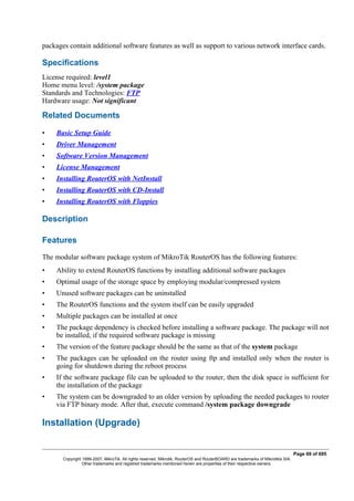 packages contain additional software features as well as support to various network interface cards.
Specifications
License required: level1
Home menu level: /system package
Standards and Technologies: FTP
Hardware usage: Not significant
Related Documents
• Basic Setup Guide
• Driver Management
• Software Version Management
• License Management
• Installing RouterOS with NetInstall
• Installing RouterOS with CD-Install
• Installing RouterOS with Floppies
Description
Features
The modular software package system of MikroTik RouterOS has the following features:
• Ability to extend RouterOS functions by installing additional software packages
• Optimal usage of the storage space by employing modular/compressed system
• Unused software packages can be uninstalled
• The RouterOS functions and the system itself can be easily upgraded
• Multiple packages can be installed at once
• The package dependency is checked before installing a software package. The package will not
be installed, if the required software package is missing
• The version of the feature package should be the same as that of the system package
• The packages can be uploaded on the router using ftp and installed only when the router is
going for shutdown during the reboot process
• If the software package file can be uploaded to the router, then the disk space is sufficient for
the installation of the package
• The system can be downgraded to an older version by uploading the needed packages to router
via FTP binary mode. After that, execute command /system package downgrade
Installation (Upgrade)
Page 69 of 695
Copyright 1999-2007, MikroTik. All rights reserved. Mikrotik, RouterOS and RouterBOARD are trademarks of Mikrotikls SIA.
Other trademarks and registred trademarks mentioned herein are properties of their respective owners.
 