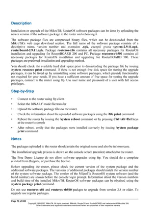 Description
Installation or upgrade of the MikroTik RouterOS software packages can be done by uploading the
newer version of the software package to the router and rebooting it.
The software package files are compressed binary files, which can be downloaded from the
MikroTik's web page download section. The full name of the software package consists of a
descriptive name, version number and extension .npk, exempli gratia system-2.9.11.npk,
routerboard-2.9.11.npk. Package routeros-x86 contains all necessary packages for RouterOS
installation and upgrading for RouterBOARD 200 and PC. Package routeros-rb500 contains all
necessary packages for RouterOS installation and upgrading for RouterBOARD 500. These
packages are preferred installation and upgrading method.
You should check the available hard disk space prior to downloading the package file by issuing
/system resource print command. If there is not enough free disk space for storing the upgrade
packages, it can be freed up by uninstalling some software packages, which provide functionality
not required for your needs. If you have a sufficient amount of free space for storing the upgrade
packages, connect to the router using ftp. Use user name and password of a user with full access
privileges.
Step-by-Step
• Connect to the router using ftp client
• Select the BINARY mode file transfer
• Upload the software package files to the router
• Check the information about the uploaded software packages using the /file print command
• Reboot the router by issuing the /system reboot command or by pressing Ctrl+Alt+Del keys
at the router's console
• After reboot, verify that the packages were installed correctly by issuing /system package
print command
Notes
The packages uploaded to the router should retain the original name and also be in lowercase.
The installation/upgrade process is shown on the console screen (monitor) attached to the router.
The Free Demo License do not allow software upgrades using ftp. You should do a complete
reinstall from floppies, or purchase the license.
Before upgrading the router, please check the current version of the system package and the
additional software packages. The versions of additional packages should match the version number
of the system software package. The version of the MikroTik RouterOS system software (and the
build number) are shown before the console login prompt. Information about the version numbers
and build time of the installed MikroTik RouterOS software packages can be obtained using the
/system package print command.
Do not use routeros-x86 and routeros-rb500 packges to upgrade from version 2.8 or older. To
upgrade use regular packages.
Page 70 of 695
Copyright 1999-2007, MikroTik. All rights reserved. Mikrotik, RouterOS and RouterBOARD are trademarks of Mikrotikls SIA.
Other trademarks and registred trademarks mentioned herein are properties of their respective owners.
 
