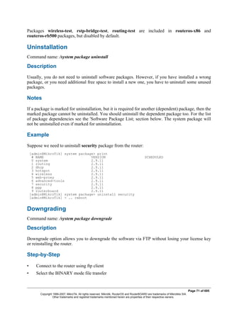 Packages wireless-test, rstp-bridge-test, routing-test are included in routeros-x86 and
routeros-rb500 packages, but disabled by default.
Uninstallation
Command name: /system package uninstall
Description
Usually, you do not need to uninstall software packages. However, if you have installed a wrong
package, or you need additional free space to install a new one, you have to uninstall some unused
packages.
Notes
If a package is marked for uninstallation, but it is required for another (dependent) package, then the
marked package cannot be uninstalled. You should uninstall the dependent package too. For the list
of package dependencies see the 'Software Package List; section below. The system package will
not be uninstalled even if marked for uninstallation.
Example
Suppose we need to uninstall security package from the router:
[admin@MikroTik] system package> print
# NAME VERSION SCHEDULED
0 system 2.9.11
1 routing 2.9.11
2 dhcp 2.9.11
3 hotspot 2.9.11
4 wireless 2.9.11
5 web-proxy 2.9.11
6 advanced-tools 2.9.11
7 security 2.9.11
8 ppp 2.9.11
9 routerboard 2.9.11
[admin@MikroTik] system package> uninstall security
[admin@MikroTik] > .. reboot
Downgrading
Command name: /system package downgrade
Description
Downgrade option allows you to downgrade the software via FTP without losing your license key
or reinstalling the router.
Step-by-Step
• Connect to the router using ftp client
• Select the BINARY mode file transfer
Page 71 of 695
Copyright 1999-2007, MikroTik. All rights reserved. Mikrotik, RouterOS and RouterBOARD are trademarks of Mikrotikls SIA.
Other trademarks and registred trademarks mentioned herein are properties of their respective owners.
 