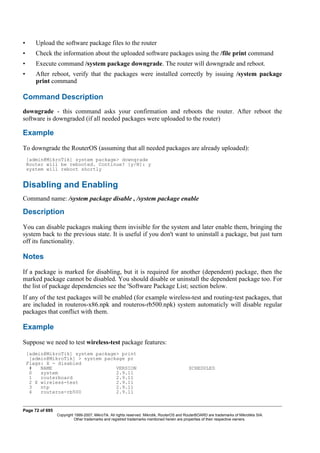 • Upload the software package files to the router
• Check the information about the uploaded software packages using the /file print command
• Execute command /system package downgrade. The router will downgrade and reboot.
• After reboot, verify that the packages were installed correctly by issuing /system package
print command
Command Description
downgrade - this command asks your confirmation and reboots the router. After reboot the
software is downgraded (if all needed packages were uploaded to the router)
Example
To downgrade the RouterOS (assuming that all needed packages are already uploaded):
[admin@MikroTik] system package> downgrade
Router will be rebooted. Continue? [y/N]: y
system will reboot shortly
Disabling and Enabling
Command name: /system package disable , /system package enable
Description
You can disable packages making them invisible for the system and later enable them, bringing the
system back to the previous state. It is useful if you don't want to uninstall a package, but just turn
off its functionality.
Notes
If a package is marked for disabling, but it is required for another (dependent) package, then the
marked package cannot be disabled. You should disable or uninstall the dependent package too. For
the list of package dependencies see the 'Software Package List; section below.
If any of the test packages will be enabled (for example wireless-test and routing-test packages, that
are included in routeros-x86.npk and routeros-rb500.npk) system automaticly will disable regular
packages that conflict with them.
Example
Suppose we need to test wireless-test package features:
[admin@MikroTik] system package> print
[admin@MikroTik] > system package pr
Flags: X - disabled
# NAME VERSION SCHEDULED
0 system 2.9.11
1 routerboard 2.9.11
2 X wireless-test 2.9.11
3 ntp 2.9.11
4 routeros-rb500 2.9.11
Page 72 of 695
Copyright 1999-2007, MikroTik. All rights reserved. Mikrotik, RouterOS and RouterBOARD are trademarks of Mikrotikls SIA.
Other trademarks and registred trademarks mentioned herein are properties of their respective owners.
 