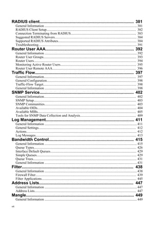 RADIUS client.................................................................................. 381
General Information ........................................................................................................... 381
RADIUS Client Setup........................................................................................................ 382
Connection Terminating from RADIUS............................................................................ 383
Suggested RADIUS Servers............................................................................................... 384
Supported RADIUS Attributes........................................................................................... 384
Troubleshooting.................................................................................................................. 391
Router User AAA............................................................................. 392
General Information ........................................................................................................... 392
Router User Groups............................................................................................................ 393
Router Users....................................................................................................................... 394
Monitoring Active Router Users........................................................................................ 395
Router User Remote AAA................................................................................................. 396
Traffic Flow...................................................................................... 397
General Information........................................................................................................... 397
General Configuration........................................................................................................ 398
Traffic-Flow Target............................................................................................................ 398
General Information ........................................................................................................... 398
SNMP Service.................................................................................. 402
General Information........................................................................................................... 402
SNMP Setup....................................................................................................................... 403
SNMP Communities.......................................................................................................... 403
Available OIDs................................................................................................................... 404
Available MIBs.................................................................................................................. 405
Tools for SNMP Data Collection and Analysis................................................................. 409
Log Management............................................................................. 411
General Information ........................................................................................................... 411
General Settings................................................................................................................. 412
Actions................................................................................................................................ 412
Log Messages..................................................................................................................... 413
Bandwidth Control.......................................................................... 415
General Information ........................................................................................................... 415
Queue Types....................................................................................................................... 426
Interface Default Queues.................................................................................................... 429
Simple Queues.................................................................................................................... 429
Queue Trees........................................................................................................................ 431
General Information ........................................................................................................... 431
Filter................................................................................................. 438
General Information ........................................................................................................... 438
Firewall Filter..................................................................................................................... 439
Filter Applications.............................................................................................................. 445
Address Lists.................................................................................. 447
General Information ........................................................................................................... 447
Address Lists...................................................................................................................... 447
Mangle.............................................................................................. 449
General Information ........................................................................................................... 449
viii
 