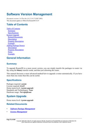 Software Version Management
Document revision 1.4 (Tue Oct 18 12:24:57 GMT 2005)
This document applies to MikroTik RouterOS V2.9
Table of Contents
Table of Contents
Summary
Specifications
System Upgrade
Related Documents
Description
Property Description
Example
Adding Package Source
Description
Property Description
Notes
Example
General Information
Summary
To upgrade RouterOS to a more recent version, you can simply transfer the packages to router via
ftp, using the binary transfer mode, and then just rebooting the router.
This manual discusses a more advanced method how to upgrade a router automatically. If you have
more than one router then this can be useful.
Specifications
Packages required: system
License required: level1
Home menu level: /system upgrade
Standards and Technologies: None
Hardware usage: Not significant
System Upgrade
Home menu level: /system upgrade
Related Documents
• Software Package Management
• License Management
Page 78 of 695
Copyright 1999-2007, MikroTik. All rights reserved. Mikrotik, RouterOS and RouterBOARD are trademarks of Mikrotikls SIA.
Other trademarks and registred trademarks mentioned herein are properties of their respective owners.
 