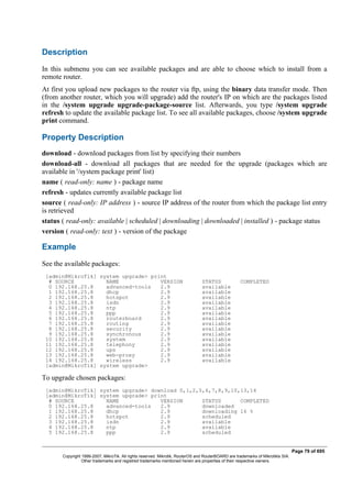 Description
In this submenu you can see available packages and are able to choose which to install from a
remote router.
At first you upload new packages to the router via ftp, using the binary data transfer mode. Then
(from another router, which you will upgrade) add the router's IP on which are the packages listed
in the /system upgrade upgrade-package-source list. Afterwards, you type /system upgrade
refresh to update the available package list. To see all available packages, choose /system upgrade
print command.
Property Description
download - download packages from list by specifying their numbers
download-all - download all packages that are needed for the upgrade (packages which are
available in '/system package print' list)
name ( read-only: name ) - package name
refresh - updates currently available package list
source ( read-only: IP address ) - source IP address of the router from which the package list entry
is retrieved
status ( read-only: available | scheduled | downloading | downloaded | installed ) - package status
version ( read-only: text ) - version of the package
Example
See the available packages:
[admin@MikroTik] system upgrade> print
# SOURCE NAME VERSION STATUS COMPLETED
0 192.168.25.8 advanced-tools 2.9 available
1 192.168.25.8 dhcp 2.9 available
2 192.168.25.8 hotspot 2.9 available
3 192.168.25.8 isdn 2.9 available
4 192.168.25.8 ntp 2.9 available
5 192.168.25.8 ppp 2.9 available
6 192.168.25.8 routerboard 2.9 available
7 192.168.25.8 routing 2.9 available
8 192.168.25.8 security 2.9 available
9 192.168.25.8 synchronous 2.9 available
10 192.168.25.8 system 2.9 available
11 192.168.25.8 telephony 2.9 available
12 192.168.25.8 ups 2.9 available
13 192.168.25.8 web-proxy 2.9 available
14 192.168.25.8 wireless 2.9 available
[admin@MikroTik] system upgrade>
To upgrade chosen packages:
[admin@MikroTik] system upgrade> download 0,1,2,5,6,7,8,9,10,13,14
[admin@MikroTik] system upgrade> print
# SOURCE NAME VERSION STATUS COMPLETED
0 192.168.25.8 advanced-tools 2.9 downloaded
1 192.168.25.8 dhcp 2.9 downloading 16 %
2 192.168.25.8 hotspot 2.9 scheduled
3 192.168.25.8 isdn 2.9 available
4 192.168.25.8 ntp 2.9 available
5 192.168.25.8 ppp 2.9 scheduled
Page 79 of 695
Copyright 1999-2007, MikroTik. All rights reserved. Mikrotik, RouterOS and RouterBOARD are trademarks of Mikrotikls SIA.
Other trademarks and registred trademarks mentioned herein are properties of their respective owners.
 