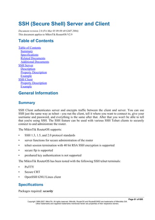 SSH (Secure Shell) Server and Client
Document revision 2.0 (Fri Mar 05 09:09:40 GMT 2004)
This document applies to MikroTik RouterOS V2.9
Table of Contents
Table of Contents
Summary
Specifications
Related Documents
Additional Documents
SSH Server
Description
Property Description
Example
SSH Client
Property Description
Example
General Information
Summary
SSH Client authenticates server and encrypts traffic between the client and server. You can use
SSH just the same way as telnet - you run the client, tell it where you want to connect to, give your
username and password, and everything is the same after that. After that you won't be able to tell
that you're using SSH. The SSH feature can be used with various SSH Telnet clients to securely
connect to and administrate the router.
The MikroTik RouterOS supports:
• SSH 1.3, 1.5, and 2.0 protocol standards
• server functions for secure administration of the router
• telnet session termination with 40 bit RSA SSH encryption is supported
• secure ftp is supported
• preshared key authentication is not supported
The MikroTik RouterOS has been tested with the following SSH telnet terminals:
• PuTTY
• Secure CRT
• OpenSSH GNU/Linux client
Specifications
Packages required: security
Page 81 of 695
Copyright 1999-2007, MikroTik. All rights reserved. Mikrotik, RouterOS and RouterBOARD are trademarks of Mikrotikls SIA.
Other trademarks and registred trademarks mentioned herein are properties of their respective owners.
 