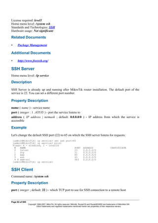 License required: level1
Home menu level: /system ssh
Standards and Technologies: SSH
Hardware usage: Not significant
Related Documents
• Package Management
Additional Documents
• http://www.freessh.org/
SSH Server
Home menu level: /ip service
Description
SSH Server is already up and running after MikroTik router installation. The default port of the
service is 22. You can set a different port number.
Property Description
name ( name ) - service name
port ( integer : 1 ..65535 ) - port the service listens to
address ( IP address | netmask ; default: 0.0.0.0/0 ) - IP address from which the service is
accessible
Example
Let's change the default SSH port (22) to 65 on which the SSH server listens for requests:
[admin@MikroTik] ip service> set ssh port=65
[admin@MikroTik] ip service> print
Flags: X - disabled, I - invalid
# NAME PORT ADDRESS CERTIFICATE
0 telnet 23 0.0.0.0/0
1 ftp 21 0.0.0.0/0
2 www 80 0.0.0.0/0
3 ssh 65 0.0.0.0/0
4 X www-ssl 443 0.0.0.0/0
[admin@MikroTik] ip service>
SSH Client
Command name: /system ssh
Property Description
port ( integer ; default: 22 ) - which TCP port to use for SSH connection to a remote host
Page 82 of 695
Copyright 1999-2007, MikroTik. All rights reserved. Mikrotik, RouterOS and RouterBOARD are trademarks of Mikrotikls SIA.
Other trademarks and registred trademarks mentioned herein are properties of their respective owners.
 