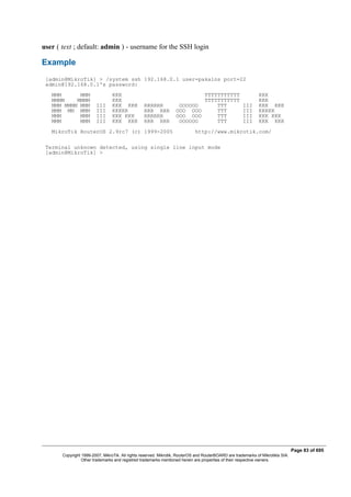 user ( text ; default: admin ) - username for the SSH login
Example
[admin@MikroTik] > /system ssh 192.168.0.1 user=pakalns port=22
admin@192.168.0.1's password:
MMM MMM KKK TTTTTTTTTTT KKK
MMMM MMMM KKK TTTTTTTTTTT KKK
MMM MMMM MMM III KKK KKK RRRRRR OOOOOO TTT III KKK KKK
MMM MM MMM III KKKKK RRR RRR OOO OOO TTT III KKKKK
MMM MMM III KKK KKK RRRRRR OOO OOO TTT III KKK KKK
MMM MMM III KKK KKK RRR RRR OOOOOO TTT III KKK KKK
MikroTik RouterOS 2.9rc7 (c) 1999-2005 http://www.mikrotik.com/
Terminal unknown detected, using single line input mode
[admin@MikroTik] >
Page 83 of 695
Copyright 1999-2007, MikroTik. All rights reserved. Mikrotik, RouterOS and RouterBOARD are trademarks of Mikrotikls SIA.
Other trademarks and registred trademarks mentioned herein are properties of their respective owners.
 