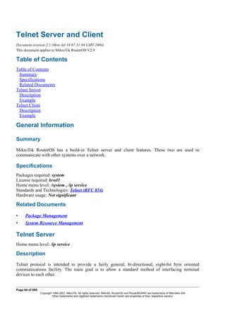 Telnet Server and Client
Document revision 2.1 (Mon Jul 19 07:31:04 GMT 2004)
This document applies to MikroTik RouterOS V2.9
Table of Contents
Table of Contents
Summary
Specifications
Related Documents
Telnet Server
Description
Example
Telnet Client
Description
Example
General Information
Summary
MikroTik RouterOS has a build-in Telnet server and client features. These two are used to
communicate with other systems over a network.
Specifications
Packages required: system
License required: level1
Home menu level: /system , /ip service
Standards and Technologies: Telnet (RFC 854)
Hardware usage: Not significant
Related Documents
• Package Management
• System Resource Management
Telnet Server
Home menu level: /ip service
Description
Telnet protocol is intended to provide a fairly general, bi-directional, eight-bit byte oriented
communications facility. The main goal is to allow a standard method of interfacing terminal
devices to each other.
Page 84 of 695
Copyright 1999-2007, MikroTik. All rights reserved. Mikrotik, RouterOS and RouterBOARD are trademarks of Mikrotikls SIA.
Other trademarks and registred trademarks mentioned herein are properties of their respective owners.
 