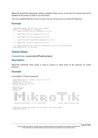 MikroTik RouterOS implements industry standard Telnet server. It uses port 23, which must not be
disabled on the router in order to use the feature.
You can enable/disable this service or allow the use of the service to certain IP addresses.
Example
[admin@MikroTik] ip service> print detail
Flags: X - disabled, I - invalid
0 name="telnet" port=23 address=0.0.0.0/0
1 name="ftp" port=21 address=0.0.0.0/0
2 name="www" port=80 address=0.0.0.0/0
3 name="hotspot" port=8088 address=0.0.0.0/0
4 name="ssh" port=65 address=0.0.0.0/0
5 X name="hotspot-ssl" port=443 address=0.0.0.0/0 certificate=none
[admin@MikroTik] ip service>
Telnet Client
Command name: /system telnet [IP address] [port]
Description
MikroTik RouterOS telnet client is used to connect to other hosts in the network via Telnet
protocol.
Example
An example of Telnet connection:
[admin@MikroTik] > system telnet 172.16.0.1
Trying 172.16.0.1...
Connected to 172.16.0.1.
Escape character is '^]'.
MikroTik v2.9
Login: admin
Password:
MMM MMM KKK TTTTTTTTTTT KKK
MMMM MMMM KKK TTTTTTTTTTT KKK
MMM MMMM MMM III KKK KKK RRRRRR OOOOOO TTT III KKK KKK
MMM MM MMM III KKKKK RRR RRR OOO OOO TTT III KKKKK
MMM MMM III KKK KKK RRRRRR OOO OOO TTT III KKK KKK
MMM MMM III KKK KKK RRR RRR OOOOOO TTT III KKK KKK
MikroTik RouterOS 2.9 (c) 1999-2004 http://www.mikrotik.com/
Terminal unknown detected, using single line input mode
[admin@MikroTik] >
Page 85 of 695
Copyright 1999-2007, MikroTik. All rights reserved. Mikrotik, RouterOS and RouterBOARD are trademarks of Mikrotikls SIA.
Other trademarks and registred trademarks mentioned herein are properties of their respective owners.
 