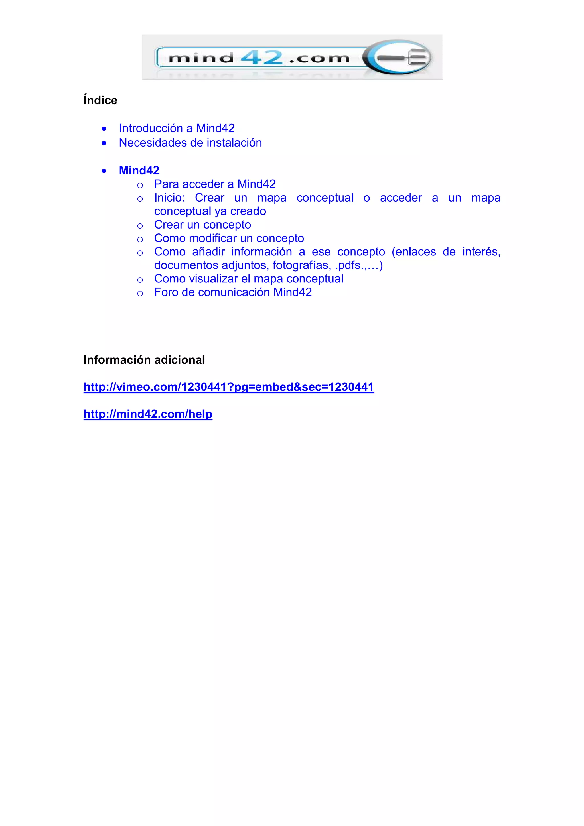 Índice
• Introducción a Mind42
• Necesidades de instalación
• Mind42
o Para acceder a Mind42
o Inicio: Crear un mapa conceptual o acceder a un mapa
conceptual ya creado
o Crear un concepto
o Como modificar un concepto
o Como añadir información a ese concepto (enlaces de interés,
documentos adjuntos, fotografías, .pdfs.,…)
o Como visualizar el mapa conceptual
o Foro de comunicación Mind42
Información adicional
http://vimeo.com/1230441?pg=embed&sec=1230441
http://mind42.com/help
 