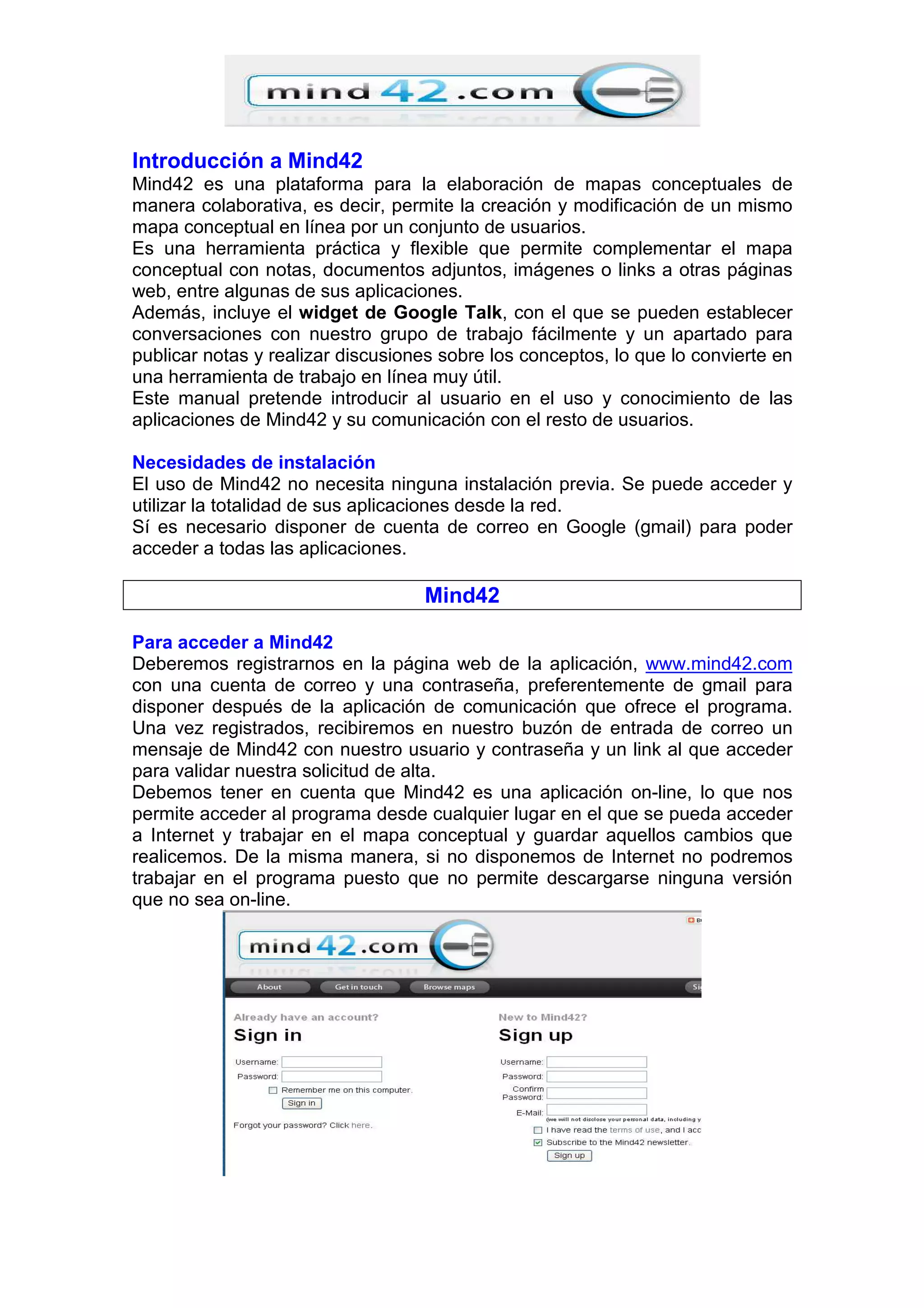 Introducción a Mind42
Mind42 es una plataforma para la elaboración de mapas conceptuales de
manera colaborativa, es decir, permite la creación y modificación de un mismo
mapa conceptual en línea por un conjunto de usuarios.
Es una herramienta práctica y flexible que permite complementar el mapa
conceptual con notas, documentos adjuntos, imágenes o links a otras páginas
web, entre algunas de sus aplicaciones.
Además, incluye el widget de Google Talk, con el que se pueden establecer
conversaciones con nuestro grupo de trabajo fácilmente y un apartado para
publicar notas y realizar discusiones sobre los conceptos, lo que lo convierte en
una herramienta de trabajo en línea muy útil.
Este manual pretende introducir al usuario en el uso y conocimiento de las
aplicaciones de Mind42 y su comunicación con el resto de usuarios.
Necesidades de instalación
El uso de Mind42 no necesita ninguna instalación previa. Se puede acceder y
utilizar la totalidad de sus aplicaciones desde la red.
Sí es necesario disponer de cuenta de correo en Google (gmail) para poder
acceder a todas las aplicaciones.
Mind42
Para acceder a Mind42
Deberemos registrarnos en la página web de la aplicación, www.mind42.com
con una cuenta de correo y una contraseña, preferentemente de gmail para
disponer después de la aplicación de comunicación que ofrece el programa.
Una vez registrados, recibiremos en nuestro buzón de entrada de correo un
mensaje de Mind42 con nuestro usuario y contraseña y un link al que acceder
para validar nuestra solicitud de alta.
Debemos tener en cuenta que Mind42 es una aplicación on-line, lo que nos
permite acceder al programa desde cualquier lugar en el que se pueda acceder
a Internet y trabajar en el mapa conceptual y guardar aquellos cambios que
realicemos. De la misma manera, si no disponemos de Internet no podremos
trabajar en el programa puesto que no permite descargarse ninguna versión
que no sea on-line.
 