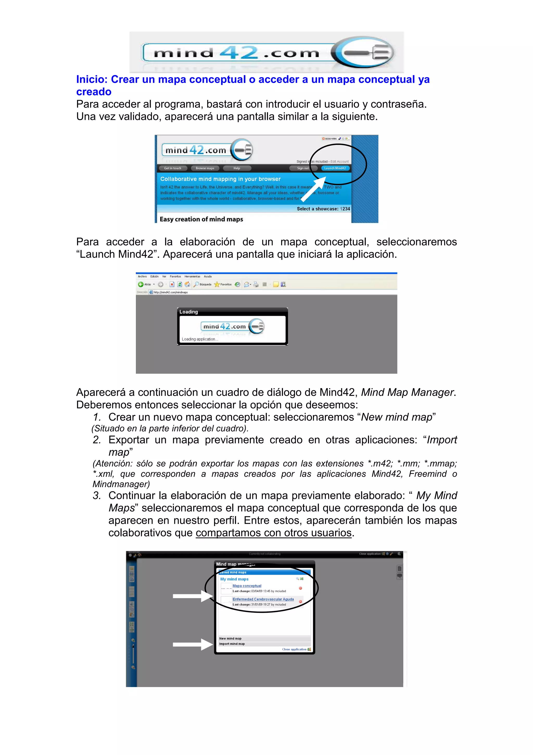 Inicio: Crear un mapa conceptual o acceder a un mapa conceptual ya
creado
Para acceder al programa, bastará con introducir el usuario y contraseña.
Una vez validado, aparecerá una pantalla similar a la siguiente.
Para acceder a la elaboración de un mapa conceptual, seleccionaremos
“Launch Mind42”. Aparecerá una pantalla que iniciará la aplicación.
Aparecerá a continuación un cuadro de diálogo de Mind42, Mind Map Manager.
Deberemos entonces seleccionar la opción que deseemos:
1. Crear un nuevo mapa conceptual: seleccionaremos “New mind map”
(Situado en la parte inferior del cuadro).
2. Exportar un mapa previamente creado en otras aplicaciones: “Import
map”
(Atención: sólo se podrán exportar los mapas con las extensiones *.m42; *.mm; *.mmap;
*.xml, que corresponden a mapas creados por las aplicaciones Mind42, Freemind o
Mindmanager)
3. Continuar la elaboración de un mapa previamente elaborado: “ My Mind
Maps” seleccionaremos el mapa conceptual que corresponda de los que
aparecen en nuestro perfil. Entre estos, aparecerán también los mapas
colaborativos que compartamos con otros usuarios.
 