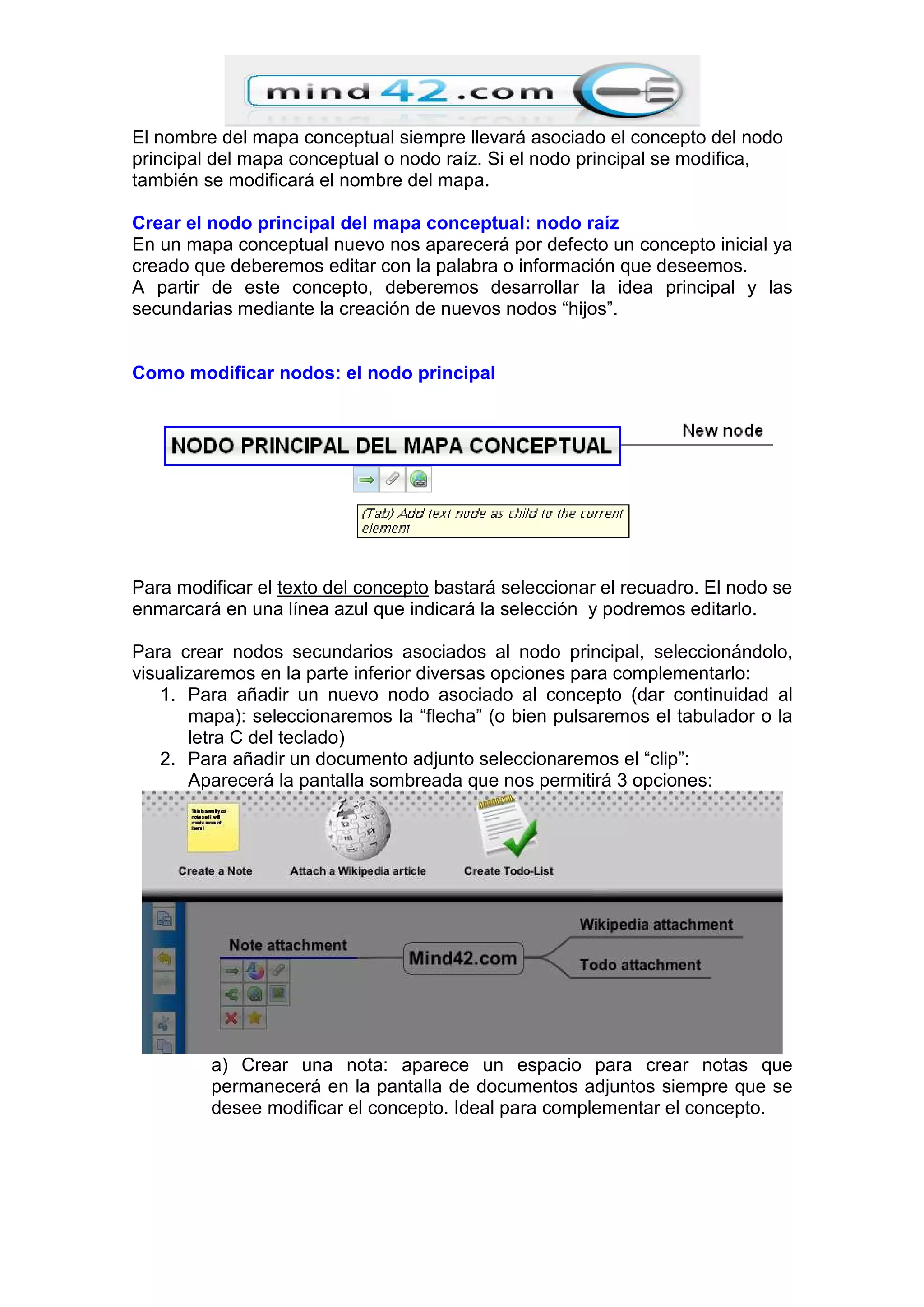 El nombre del mapa conceptual siempre llevará asociado el concepto del nodo
principal del mapa conceptual o nodo raíz. Si el nodo principal se modifica,
también se modificará el nombre del mapa.
Crear el nodo principal del mapa conceptual: nodo raíz
En un mapa conceptual nuevo nos aparecerá por defecto un concepto inicial ya
creado que deberemos editar con la palabra o información que deseemos.
A partir de este concepto, deberemos desarrollar la idea principal y las
secundarias mediante la creación de nuevos nodos “hijos”.
Como modificar nodos: el nodo principal
Para modificar el texto del concepto bastará seleccionar el recuadro. El nodo se
enmarcará en una línea azul que indicará la selección y podremos editarlo.
Para crear nodos secundarios asociados al nodo principal, seleccionándolo,
visualizaremos en la parte inferior diversas opciones para complementarlo:
1. Para añadir un nuevo nodo asociado al concepto (dar continuidad al
mapa): seleccionaremos la “flecha” (o bien pulsaremos el tabulador o la
letra C del teclado)
2. Para añadir un documento adjunto seleccionaremos el “clip”:
Aparecerá la pantalla sombreada que nos permitirá 3 opciones:
a) Crear una nota: aparece un espacio para crear notas que
permanecerá en la pantalla de documentos adjuntos siempre que se
desee modificar el concepto. Ideal para complementar el concepto.
 