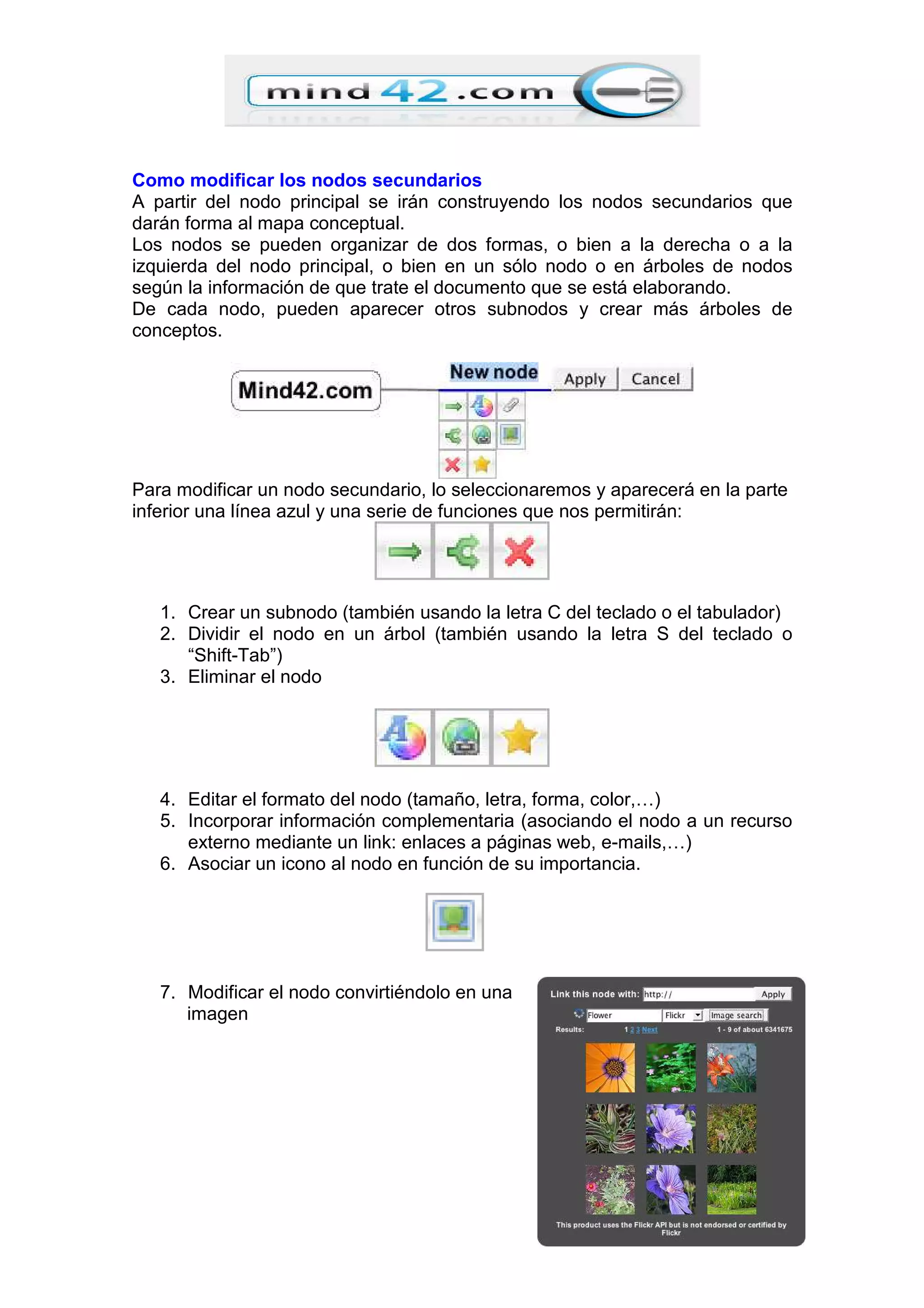 Como modificar los nodos secundarios
A partir del nodo principal se irán construyendo los nodos secundarios que
darán forma al mapa conceptual.
Los nodos se pueden organizar de dos formas, o bien a la derecha o a la
izquierda del nodo principal, o bien en un sólo nodo o en árboles de nodos
según la información de que trate el documento que se está elaborando.
De cada nodo, pueden aparecer otros subnodos y crear más árboles de
conceptos.
Para modificar un nodo secundario, lo seleccionaremos y aparecerá en la parte
inferior una línea azul y una serie de funciones que nos permitirán:
1. Crear un subnodo (también usando la letra C del teclado o el tabulador)
2. Dividir el nodo en un árbol (también usando la letra S del teclado o
“Shift-Tab”)
3. Eliminar el nodo
4. Editar el formato del nodo (tamaño, letra, forma, color,…)
5. Incorporar información complementaria (asociando el nodo a un recurso
externo mediante un link: enlaces a páginas web, e-mails,…)
6. Asociar un icono al nodo en función de su importancia.
7. Modificar el nodo convirtiéndolo en una
imagen
 