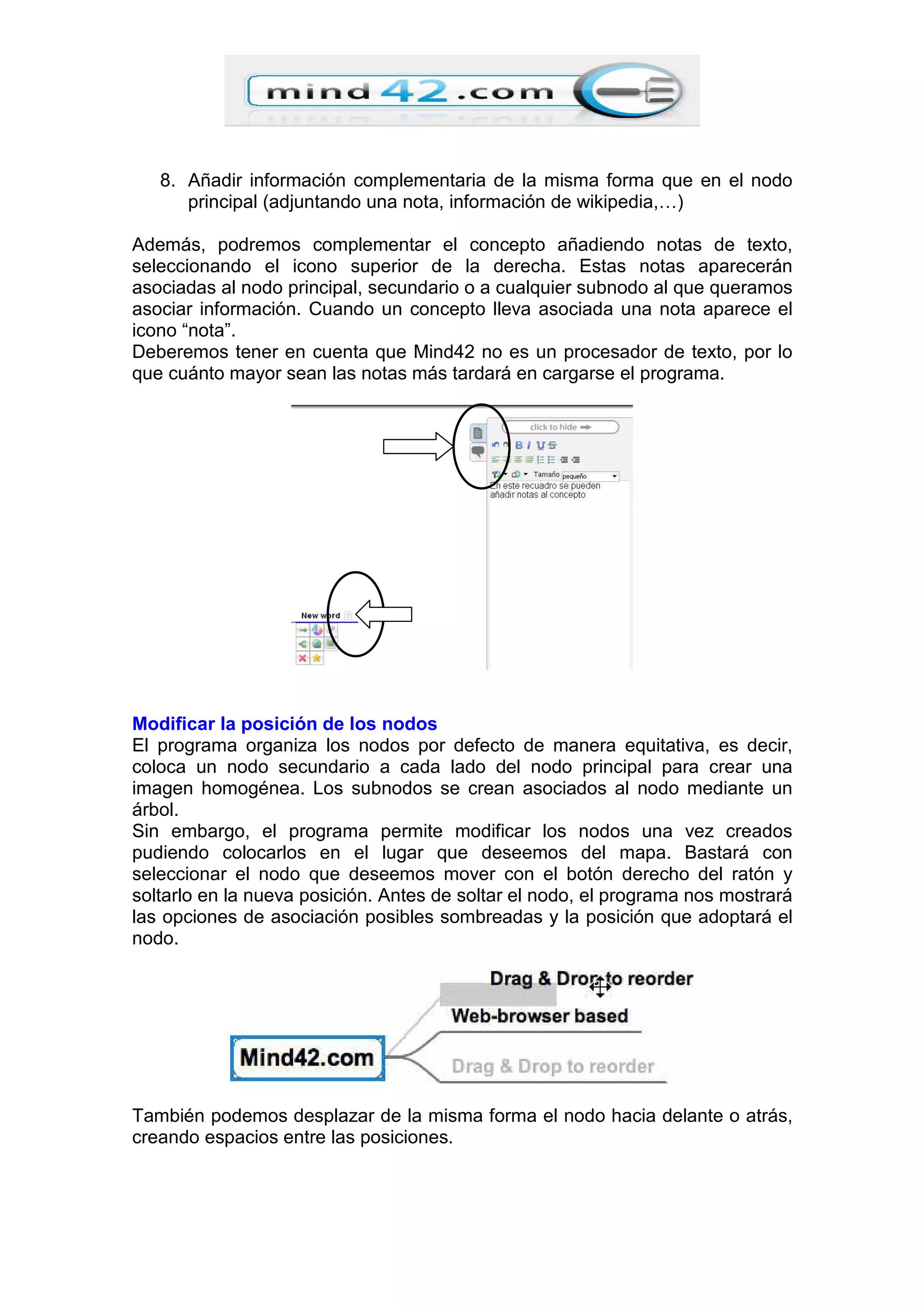 8. Añadir información complementaria de la misma forma que en el nodo
principal (adjuntando una nota, información de wikipedia,…)
Además, podremos complementar el concepto añadiendo notas de texto,
seleccionando el icono superior de la derecha. Estas notas aparecerán
asociadas al nodo principal, secundario o a cualquier subnodo al que queramos
asociar información. Cuando un concepto lleva asociada una nota aparece el
icono “nota”.
Deberemos tener en cuenta que Mind42 no es un procesador de texto, por lo
que cuánto mayor sean las notas más tardará en cargarse el programa.
Modificar la posición de los nodos
El programa organiza los nodos por defecto de manera equitativa, es decir,
coloca un nodo secundario a cada lado del nodo principal para crear una
imagen homogénea. Los subnodos se crean asociados al nodo mediante un
árbol.
Sin embargo, el programa permite modificar los nodos una vez creados
pudiendo colocarlos en el lugar que deseemos del mapa. Bastará con
seleccionar el nodo que deseemos mover con el botón derecho del ratón y
soltarlo en la nueva posición. Antes de soltar el nodo, el programa nos mostrará
las opciones de asociación posibles sombreadas y la posición que adoptará el
nodo.
También podemos desplazar de la misma forma el nodo hacia delante o atrás,
creando espacios entre las posiciones.
 