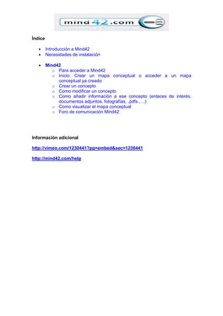 Índice
• Introducción a Mind42
• Necesidades de instalación
• Mind42
o Para acceder a Mind42
o Inicio: Crear un mapa conceptual o acceder a un mapa
conceptual ya creado
o Crear un concepto
o Como modificar un concepto
o Como añadir información a ese concepto (enlaces de interés,
documentos adjuntos, fotografías, .pdfs.,…)
o Como visualizar el mapa conceptual
o Foro de comunicación Mind42
Información adicional
http://vimeo.com/1230441?pg=embed&sec=1230441
http://mind42.com/help
 