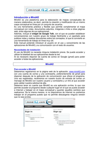 Introducción a Mind42
Mind42 es una plataforma para la elaboración de mapas conceptuales de
manera colaborativa, es decir, permite la creación y modificación de un mismo
mapa conceptual en línea por un conjunto de usuarios.
Es una herramienta práctica y flexible que permite complementar el mapa
conceptual con notas, documentos adjuntos, imágenes o links a otras páginas
web, entre algunas de sus aplicaciones.
Además, incluye el widget de Google Talk, con el que se pueden establecer
conversaciones con nuestro grupo de trabajo fácilmente y un apartado para
publicar notas y realizar discusiones sobre los conceptos, lo que lo convierte en
una herramienta de trabajo en línea muy útil.
Este manual pretende introducir al usuario en el uso y conocimiento de las
aplicaciones de Mind42 y su comunicación con el resto de usuarios.
Necesidades de instalación
El uso de Mind42 no necesita ninguna instalación previa. Se puede acceder y
utilizar la totalidad de sus aplicaciones desde la red.
Sí es necesario disponer de cuenta de correo en Google (gmail) para poder
acceder a todas las aplicaciones.
Mind42
Para acceder a Mind42
Deberemos registrarnos en la página web de la aplicación, www.mind42.com
con una cuenta de correo y una contraseña, preferentemente de gmail para
disponer después de la aplicación de comunicación que ofrece el programa.
Una vez registrados, recibiremos en nuestro buzón de entrada de correo un
mensaje de Mind42 con nuestro usuario y contraseña y un link al que acceder
para validar nuestra solicitud de alta.
Debemos tener en cuenta que Mind42 es una aplicación on-line, lo que nos
permite acceder al programa desde cualquier lugar en el que se pueda acceder
a Internet y trabajar en el mapa conceptual y guardar aquellos cambios que
realicemos. De la misma manera, si no disponemos de Internet no podremos
trabajar en el programa puesto que no permite descargarse ninguna versión
que no sea on-line.
 