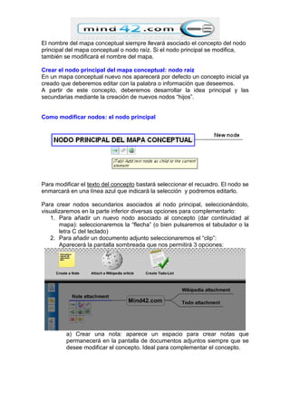 El nombre del mapa conceptual siempre llevará asociado el concepto del nodo
principal del mapa conceptual o nodo raíz. Si el nodo principal se modifica,
también se modificará el nombre del mapa.
Crear el nodo principal del mapa conceptual: nodo raíz
En un mapa conceptual nuevo nos aparecerá por defecto un concepto inicial ya
creado que deberemos editar con la palabra o información que deseemos.
A partir de este concepto, deberemos desarrollar la idea principal y las
secundarias mediante la creación de nuevos nodos “hijos”.
Como modificar nodos: el nodo principal
Para modificar el texto del concepto bastará seleccionar el recuadro. El nodo se
enmarcará en una línea azul que indicará la selección y podremos editarlo.
Para crear nodos secundarios asociados al nodo principal, seleccionándolo,
visualizaremos en la parte inferior diversas opciones para complementarlo:
1. Para añadir un nuevo nodo asociado al concepto (dar continuidad al
mapa): seleccionaremos la “flecha” (o bien pulsaremos el tabulador o la
letra C del teclado)
2. Para añadir un documento adjunto seleccionaremos el “clip”:
Aparecerá la pantalla sombreada que nos permitirá 3 opciones:
a) Crear una nota: aparece un espacio para crear notas que
permanecerá en la pantalla de documentos adjuntos siempre que se
desee modificar el concepto. Ideal para complementar el concepto.
 