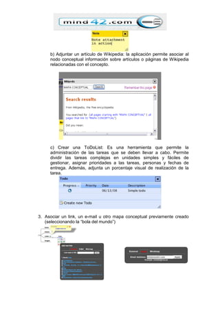 b) Adjuntar un artículo de Wikipedia: la aplicación permite asociar al
nodo conceptual información sobre artículos o páginas de Wikipedia
relacionadas con el concepto.
c) Crear una ToDoList: Es una herramienta que permite la
administración de las tareas que se deben llevar a cabo. Permite
dividir las tareas complejas en unidades simples y fáciles de
gestionar, asignar prioridades a las tareas, personas y fechas de
entrega. Además, adjunta un porcentaje visual de realización de la
tarea.
3. Asociar un link, un e-mail u otro mapa conceptual previamente creado
(seleccionando la “bola del mundo”)
 