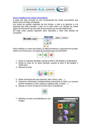 Como modificar los nodos secundarios
A partir del nodo principal se irán construyendo los nodos secundarios que
darán forma al mapa conceptual.
Los nodos se pueden organizar de dos formas, o bien a la derecha o a la
izquierda del nodo principal, o bien en un sólo nodo o en árboles de nodos
según la información de que trate el documento que se está elaborando.
De cada nodo, pueden aparecer otros subnodos y crear más árboles de
conceptos.
Para modificar un nodo secundario, lo seleccionaremos y aparecerá en la parte
inferior una línea azul y una serie de funciones que nos permitirán:
1. Crear un subnodo (también usando la letra C del teclado o el tabulador)
2. Dividir el nodo en un árbol (también usando la letra S del teclado o
“Shift-Tab”)
3. Eliminar el nodo
4. Editar el formato del nodo (tamaño, letra, forma, color,…)
5. Incorporar información complementaria (asociando el nodo a un recurso
externo mediante un link: enlaces a páginas web, e-mails,…)
6. Asociar un icono al nodo en función de su importancia.
7. Modificar el nodo convirtiéndolo en una
imagen
 