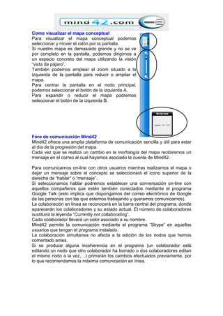Como visualizar el mapa conceptual
Para visualizar el mapa conceptual podemos
seleccionar y mover el ratón por la pantalla.
Si nuestro mapa es demasiado grande y no se ve
por completo en la pantalla, podemos dirigirnos a
un espacio concreto del mapa utilizando la visión
“vista de pájaro”.
También podemos emplear el zoom situado a la
izquierda de la pantalla para reducir o ampliar el
mapa.
Para centrar la pantalla en el nodo principal,
podemos seleccionar el botón de la izquierda A.
Para expandir o reducir el mapa podremos
seleccionar el botón de la izquierda B.
Foro de comunicación Mind42
Mind42 ofrece una amplia plataforma de comunicación sencilla y útil para estar
al día de la progresión del mapa.
Cada vez que se realiza un cambio en la morfología del mapa recibiremos un
mensaje en el correo al cual hayamos asociado la cuenta de Mind42.
Para comunicarnos on-line con otros usuarios mientras realizamos el mapa o
dejar un mensaje sobre el concepto se seleccionará el icono superior de la
derecha de “hablar” o “mensaje”.
Si seleccionamos hablar podremos establecer una conversación on-line con
aquellos compañeros que estén también conectados mediante el programa
Google Talk (esto implica que dispongamos del correo electrónico de Google
de las personas con las que estemos trabajando y queramos comunicarnos).
La colaboración en línea se reconocerá en la barra central del programa, donde
aparecerán los colaboradores y su estado actual. El número de colaboradores
sustituirá la leyenda “Currently not collaborating”.
Cada colaborador llevará un color asociado a su nombre.
Mind42 permite la comunicación mediante el programa “Skype” en aquellos
usuarios que tengan el programa instalado.
La colaboración simultanea no afecta a la edición de los nodos que hemos
comentado antes.
Si se produce alguna incoherencia en el programa (un colaborador está
editando un nodo que otro colaborador ha borrado o dos colaboradores editan
el mismo nodo a la vez,…) primarán los cambios efectuados previamente, por
lo que recomendamos la máxima comunicación en línea.
a
b
 