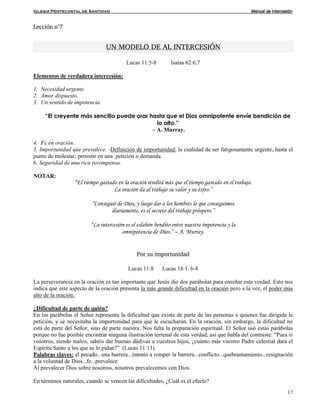 Iglesia Pentecostal de Santidad Manual de Intercesión
17
Lección n°7
UN MODELO DE AL INTERCESIÓN
Lucas 11:5-8 Isaías 62:6,7
Elementos de verdadera intercesión:
1. Necesidad urgente.
2. Amor dispuesto.
3. Un sentido de impotencia.
“El creyente más sencillo puede orar hasta que el Dios omnipotente envíe bendición de
lo alto.”
– A. Murray.
4. Fe en oración.
5. Importunidad que prevalece. -Definición de importunidad: la cualidad de ser fatigosamente urgente, hasta el
punto de molestar; persistir en una petición o demanda.
6. Seguridad de una rica recompensa.
NOTAR:
“El tiempo gastado en la oración rendirá más que el tiempo gastado en el trabajo.
La oración da al trabajo su valor y su éxito.”
“Conseguir de Dios, y luego dar a los hombres lo que conseguimos
diariamente, es el secreto del trabajo próspero.”
“La intercesión es el eslabón bendito entre nuestra impotencia y la
omnipotencia de Dios.” – A. Murray.
Por su importunidad
Lucas 11:8 Lucas 18:1. 6-8
La perseverancia en la oración es tan importante que Jesús dio dos parábolas para enseñar esta verdad. Esto nos
indica que este aspecto de la oración presenta la más grande dificultad en la oración pero a la vez, el poder más
alto de la oración.
¿Dificultad de parte de quién?
En las parábolas el Señor representa la dificultad que existe de parte de las personas a quienes fue dirigida la
petición, y se necesitaba la importunidad para que le escucharan. En la oración, sin embargo, la dificultad no
está de parte del Señor, sino de parte nuestra. Nos falta la preparación espiritual. El Señor usó estas parábolas
porque no fue posible encontrar ninguna ilustración terrenal de esta verdad, así que habla del contraste: “Pues si
vosotros, siendo malos, sabéis dar buenas dádivas a vuestros hijos, ¿cuánto más vuestro Padre celestial dará el
Espíritu Santo a los que se lo pidan?” (Lucas 11:13).
Palabras claves: el pecado...una barrera...intento a romper la barrera...conflicto...quebrantamiento...resignación
a la voluntad de Dios...fe...prevalece.
Al prevalecer Dios sobre nosotros, nosotros prevalecemos con Dios.
En términos naturales, cuando se vencen las dificultades, ¿Cuál es el efecto?
 