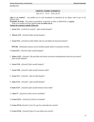Iglesia Pentecostal de Santidad Manual de Intercesión
19
Lección n°8
CRISTO COMO EJEMPLO
Juan 14:13 15:16 16:23, 24, 26
¿Qué es un nombre? – una palabra con la cual recordamos la naturaleza de un objeto, todo lo que es.-Ej:
cordero, león
El nombre de Jesús – Nos indica su naturaleza, su persona, su obra, su disposición, su espíritu.
- Pedir en el nombre de Jesús significa orar en unión con él.
Veamos las ocasiones cuando Cristo oró:
1. Lucas 3:21 - ¿Cuál fue la ocasión? ¿Qué sucedió después?
2. Marcos 1:35 - ¿Ocasión?¿Qué sucedió después?
3. Lucas 5:16 - ¿Ocasión?¿Cuáles habían sido las actividades de Jesús previamente?
NOTAR: Demasiado contacto con los hombres puede nublar la comunión con Dios.
4. Lucas 6:12 - ¿Ocasión?¿Qué sucedió después?
5. Mateo 14:23 - ¿Ocasión? ¿De qué había sido hecho consciente inmediatamente antes de esta ocasión?
¿Qué sucedió después?
6. Lucas 9:18 - ¿Ocasión?¿Qué sucedió después?
7. Lucas 9:28 - ¿Ocasión? ¿Qué sucedió mientras oraba?
8. Lucas 11:1 - ¿Ocasión? ¿Qué sucedió después?
9. Juan 11:41 - ¿Ocasión? ¿Qué sucedió después?
10.Juan 12:27 - ¿Ocasión?¿Qué sucedió mientras Jesús oraba?
11. Juan 17 - ¿Ocasión?¿Cuáles son los resultados?
12. Lucas 22:41 - ¿Ocasión?¿Cuál fue el resultado?
13. Lucas 23:34 ¿Ocasión? ¿Cree Ud. que fue contestada esta oración?
14. Lucas 23:46 - ¿Ocasión?¿Qué es lo que indica esta oración?
 