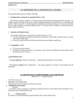 Iglesia Pentecostal de Santidad Manual de Intercesión
6
Lección n°2:
EL MINISTERIO DE LA ORACIÓN EN LA IGLESIA
Tres grandes principios en Mateo 18:18-20:
1. La Iglesia debe pronunciar la voluntad de Dios. (v. 18).
Dios obra por medio de la iglesia. “El flujo de agua en casa depende del diámetro del tubo de agua”. No
podemos aumentar el poder de Dios, pero sí podemos impedirlo porque nuestra capacidad no es suficientemente
grande. “Cada vez que Uds. Se sientan cargados y sofocados interiormente, sepan que no es por otra razón que
por el no haber cumplido su ministerio delante de Dios.” Nee. Dios le dice a la Iglesia su voluntad para que la
Iglesia pueda orar por ello.
2. Armonía en el Espíritu Santo.
¿Cómo debe la Iglesia atar y desatar? Dos se ponen de acuerdo. (v. 19).
a. La obra es iniciada por el Espíritu Santo en las dos personas. Ellas niegan sus propios deseos y ansían
sólo lo que el Señor quiere.
b. Primero se siente la armonía del Espíritu en las dos personas. Después, pueden orar.
3. Congregados (v. 20).
a. Él es la causa de tal armonía.
b. No debemos reunirnos por asistir, o por observar, o por criticar, sino debemos reunirnos porque somos
llamados por Dios a reunirnos.
¿Cómo debemos orar?
* No como hipócritas. “Entrar en el aposento” – significa descartar todas las voces de afuera.
* No como los gentiles.“Vanas repeticiones” – que nuestras palabras de oración no estén desprovistas de
significado.
LA ORACIÓN QUE EL SEÑOR ENSEÑÓ A SUS DISCÍPULOS
Mateo 6:9-13 (El Padre Nuestro)
Se divide en tres partes:
1. Referente a las cosas de Dios.
Expresa los tres deseos de nuestro corazón para con Dios:
a. “Santificado sea tu nombre”
- “honrado”
- Su nombre revela su naturaleza y manifiesta su perfección. Sólo el mismo Señor puede manifestarse a uno.
Necesitamos que lo haga repetidas veces.
b. “Venga tu reino”
- Es el deseo y la responsabilidad de la Iglesia ayudar a traer su reino sobre la tierra.
 