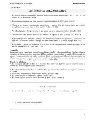 Iglesia Pentecostal de Santidad Manual de Intercesión
8
LECCIÓN N°3:
LOS PRINCIPIOS DE LA INTERCESIÓN
1. El corazón tiene que estar limpio. No puede haber ningún pecado no confesado. (Isa. 1: 15-16; 59: 1-2;
Salmos 66: 18; Marcos 11: 24-26.)
2. Reconozca que no puede orar sin la ayuda del Espíritu Santo.(Rom. 8 : 26-27; Juan 14:10-18)
3. Muera a sus propias imaginaciones, pensamientos y deseos. Pida al Espíritu Santo que controle
completamente su mente. (Prov. 3: 5-6; Isa. 55:8-9; 2 Cor. 10: 3-5)
4. Por la fe, dé gracias a Dios por la forma en que la va a usar en la intercesión .(Salmos 22: 3;Heb. 11:6)
5. Tome autoridad sobre Satanás. Resístalo en el nombre y en el poder de Jesús. (Santiago 4:7; 1 Juan 4:4)
6. Espere en la presencia del Señor. Confíe que el Espíritu Santo le va a dar una revelación, y luego, ore lo que
él le trae a la mente. No empiece a orar por otro tema hasta que Dios ha levantado la carga. (Juan 10:27)
7. Cuando Dios ya no trae mas temas a su mente, termine la oración con alabanza , dándole gracias por lo que
está haciendo. (Salmo 145:9-10, Rom. 11: 36).
Precaución.
Dios conoce la gran tendencia del corazón humano hacia el orgullo, y si hablamos de lo que Dios ha revelado en
los tiempos de intercesión, sin la aprobación del Espíritu Santo, puede conducir al orgullo. Dios comparte sus
secretos y sus cargas con los que pueden guardarlos. Habrá ocasiones cuando el Espíritu Santo nos indica que
debemos compartir una revelación, pero a menos que él nos lo indique claramente, es mejor guardar silencio en
cuanto a las revelaciones recibidas en la intercesión. (Lucas 9:36; 2:19)
Orando con la Palabra.
 Es bueno usar la Palabra de Dios en el ministerio de la intercesión. Debemos orar, no solamente según su
Palabra, sino utilizar las palabras de la Biblia al orar.
 La voluntad de Dios es revelada en su Palabra. Para que nos escuche, deberíamos orar según su voluntad. (1
Jn 5:14-15)
 Jesús usó la Palabra de Dios para resistir al enemigo. (Mateo 4:1-11).
 La Palabra de Dios es la Espada del Espíritu. (Efesios 6:17).
 La Palabra de Dios es nuestra base de autoridad. (2 Tim. 3:16-17; Juan 15:7).
__________________________________________________________________________________________
Tarea 3 – Lección n°3
1. Cuando Ud. va a orar en intercesión, ¿cuáles son los principios intercesión que debe seguir?
2. ¿Cuál es la precaución que debe tomar?
__________________________________________________________________________________________
 