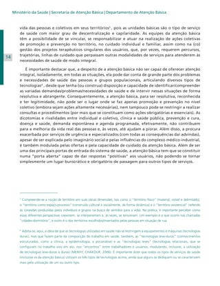 Ministério da Saúde | Secretaria de Atenção Básica | Departamento de Atenção Básica

14

vida das pessoas e coletivos em seus territórios3 , pois as unidades básicas são o tipo de serviço
de saúde com maior grau de descentralização e capilaridade. As equipes da atenção básica
têm a possibilidade de se vincular, se responsabilizar e atuar na realização de ações coletivas
de promoção e prevenção no território, no cuidado individual e familiar, assim como na (co)
gestão dos projetos terapêuticos singulares dos usuários, que, por vezes, requerem percursos,
trajetórias, linhas de cuidado que perpassam outras modalidades de serviços para atenderem às
necessidades de saúde de modo integral.
É importante destacar que, a despeito de a atenção básica não ser capaz de oferecer atenção
integral, isoladamente, em todas as situações, ela pode dar conta de grande parte dos problemas
e necessidades de saúde das pessoas e grupos populacionais, articulando diversos tipos de
tecnologias4 , desde que tenha (ou construa) disposição e capacidade de identificar/compreender
as variadas demandas/problemas/necessidades de saúde e de intervir nessas situações de forma
resolutiva e abrangente. Consequentemente, a atenção básica, para ser resolutiva, reconhecida
e ter legitimidade, não pode ser o lugar onde se faz apenas promoção e prevenção no nível
coletivo (embora sejam ações altamente necessárias), nem tampouco pode se restringir a realizar
consultas e procedimentos (por mais que se constituam como ações obrigatórias e essenciais). As
dicotomias e rivalidades entre individual e coletivo, clínica e saúde pública, prevenção e cura,
doença e saúde, demanda espontânea e agenda programada, efetivamente, não contribuem
para a melhoria da vida real das pessoas e, às vezes, até ajudam a piorar. Além disso, a procura
exacerbada por serviços de urgência e especializados (com todas as consequências daí advindas),
apesar de ser explicada pelo imaginário social e pelas influências do complexo médico-industrial,
é também modulada pelas ofertas e pela capacidade de cuidado da atenção básica. Além de ser
uma das principais portas de entrada do sistema de saúde, a atenção básica tem que se constituir
numa “porta aberta” capaz de dar respostas “positivas” aos usuários, não podendo se tornar
simplesmente um lugar burocrático e obrigatório de passagem para outros tipos de serviços.

3

Compreende-se a noção de território em suas várias dimensões, tais como o “território físico” (material, visível e delimitado),

o “território como espaço-processo” (construído cultural e socialmente, de forma dinâmica) e o “território existencial” (referido
às conexões produzidas pelos indivíduos e grupos na busca de sentidos para a vida). Na prática, é importante perceber como
essas diferentes perspectivas coexistem, se interpenetram e, às vezes, se tensionam. Um exemplo é o que ocorre nas chamadas
“cidades-dormitório”, e outro é o dos territórios escolhidos/inventados pelas pessoas em situação de rua.
4

Adota-se, aqui, a ideia de que as tecnologias utilizadas em saúde não se restringem a equipamentos e máquinas (tecnologias

duras), mas que fazem parte da composição do trabalho em saúde, também, as “tecnologias leve-duras” (conhecimentos
estruturados, como a clínica, a epidemiologia, a psicanálise) e as “tecnologias leves” (tecnologias relacionais, que se
configuram no trabalho vivo em ato, nos “encontros” entre trabalhadores e usuários, modulando, inclusive, a utilização
de tecnologias leve-duras e duras) (MERHY; CHAKOUR, 2006). É importante dizer que todos os tipos de serviços de saúde
(inclusive os da atenção básica) utilizam os três tipos de tecnologias acima, ainda que alguns se dediquem ou se caracterizem
mais pela utilização de um ou outro tipo.

 