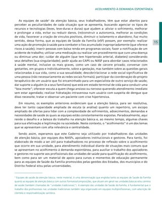 ACOLHIMENTO À DEMANDA ESPONTÂNEA

As equipes de saúde5 da atenção básica, seus trabalhadores, têm que estar abertos para
perceber as peculiaridades de cada situação que se apresenta, buscando agenciar os tipos de
recursos e tecnologias (leves, leve-duras e duras) que ajudem a: aliviar o sofrimento, melhorar
e prolongar a vida, evitar ou reduzir danos, (re)construir a autonomia, melhorar as condições
de vida, favorecer a criação de vínculos positivos, diminuir o isolamento e abandono. Faz muito
sentido, dessa forma, que as equipes de Saúde da Família (eSF) possam, por exemplo: realizar
uma ação de promoção à saúde para combater o lixo acumulado inapropriadamente (que oferece
riscos à saúde); inserir pessoas com baixa renda em programas sociais; fazer a notificação de um
acidente de trabalho; utilizar uma medicação ou realizar um procedimento que cure uma doença
ou diminua uma dor; cuidar de alguém (que tem hipertensão arterial, diabetes) considerando
seus detalhes (sua singularidade); pedir ajuda ao CAPS ou NASF para abordar casos relacionados
à saúde mental, inclusive os mais graves, como um caso de cárcere privado; conversar com
gestantes, em grupos e individualmente, sobre a gestação, mas também sobre as questões gerais
relacionadas à sua vida, como a sua sexualidade; descobrir/acionar a rede social significativa de
uma pessoa (não necessariamente as redes sociais formais); participar da coordenação do projeto
terapêutico de um usuário que foi encaminhado para um especialista de outro serviço de saúde;
dar suporte a alguém (e a seus familiares) que está em estado terminal de vida para conduzir uma
“boa morte”; oferecer escuta a quem chega ansioso ou nervoso querendo atendimento imediato
sem estar agendado; realizar hidratação intravenosa num usuário com suspeita de dengue que
disso necessite; tratar e observar um paciente com crise hipertensiva.
Em resumo, os exemplos anteriores evidenciam que a atenção básica, para ser resolutiva,
deve ter tanto capacidade ampliada de escuta (e análise) quanto um repertório, um escopo
ampliado de ofertas para lidar com a complexidade de sofrimentos, adoecimentos, demandas e
necessidades de saúde às quais as equipes estão constantemente expostas. Paradoxalmente, aqui
reside o desafio e a beleza do trabalho na atenção básica e, ao mesmo tempo, algumas chaves
para sua efetivação e legitimação na sociedade. Neste contexto, o “acolhimento” é um dos temas
que se apresentam com alta relevância e centralidade.
Sendo assim, esperamos que este Caderno seja utilizado por trabalhadores das unidades
de atenção básica, por equipes dos NASFs, apoiadores institucionais e gestores. Para tanto, foi
elaborado de modo a ser útil para trabalhadores no processo de reflexão sobre o acolhimento
que ocorre em sua unidade, para atendimento individual diante de situações mais comuns que
se apresentam no acolhimento à demanda espontânea, para auxiliar o trabalho dos apoiadores
e gestores no suporte aos profissionais das unidades de saúde para qualificação do acolhimento,
bem como para ser um material de apoio para cursos e momentos de educação permanente
para as equipes de Saúde da Família promovidos pelas gestões dos Estados, dos municípios e do
Distrito Federal e/ou pelas universidades.

5

Equipes de saúde da atenção básica, neste material, é uma denominação que engloba tanto as equipes de Saúde da Família

quanto as equipes de atenção básica com outros formatos/composições, que atuam em geral nas unidades básicas e/ou centros
de saúde (também chamadas de “unidades tradicionais”). A exemplo das unidades de Saúde da Família, é fundamental que o
trabalho dos profissionais nas unidades tradicionais também seja organizado em equipes multiprofissionais, com adscrição de
clientela e responsabilização sanitária.

15

 
