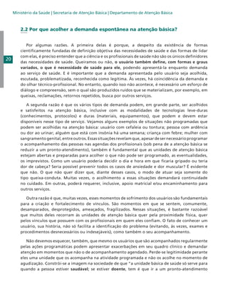Ministério da Saúde | Secretaria de Atenção Básica | Departamento de Atenção Básica

2.2 Por que acolher a demanda espontânea na atenção básica?

20

	 Por algumas razões. A primeira delas é porque, a despeito da existência de formas
cientificamente fundadas de definição objetiva das necessidades de saúde e das formas de lidar
com elas, é preciso entender que a ciência e os profissionais de saúde não são os únicos definidores
das necessidades de saúde. Queiramos ou não, o usuário também define, com formas e graus
variados, o que é necessidade de saúde para ele, podendo apresentá-la enquanto demanda
ao serviço de saúde. E é importante que a demanda apresentada pelo usuário seja acolhida,
escutada, problematizada, reconhecida como legítima. Às vezes, há coincidência da demanda e
do olhar técnico-profissional. No entanto, quando isso não acontece, é necessário um esforço de
diálogo e compreensão, sem o qual são produzidos ruídos que se materializam, por exemplo, em
queixas, reclamações, retornos repetidos, busca por outros serviços.
	 A segunda razão é que os vários tipos de demanda podem, em grande parte, ser acolhidos
e satisfeitos na atenção básica, inclusive com as modalidades de tecnologias leve-duras
(conhecimentos, protocolos) e duras (materiais, equipamentos), que podem e devem estar
disponíveis nesse tipo de serviço. Vejamos alguns exemplos de situações não programadas que
podem ser acolhidas na atenção básica: usuário com cefaleia ou tontura; pessoa com ardência
ou dor ao urinar; alguém que está com insônia há uma semana; criança com febre; mulher com
sangramento genital, entre outros. Essas situações revelam que, apesar de ser necessário programar
o acompanhamento das pessoas nas agendas dos profissionais (sob pena de a atenção básica se
reduzir a um pronto-atendimento), também é fundamental que as unidades de atenção básica
estejam abertas e preparadas para acolher o que não pode ser programado, as eventualidades,
os imprevistos. Como um usuário poderia decidir o dia e hora em que ficaria gripado ou teria
dor de cabeça? Seria possível prevenir todos os casos de ansiedade e dor muscular? É evidente
que não. O que não quer dizer que, diante desses casos, o modo de atuar seja somente do
tipo queixa-conduta. Muitas vezes, o acolhimento a essas situações demandará continuidade
no cuidado. Em outras, poderá requerer, inclusive, apoio matricial e/ou encaminhamento para
outros serviços.
	 Outra razão é que, muitas vezes, esses momentos de sofrimento dos usuários são fundamentais
para a criação e fortalecimento de vínculos. São momentos em que se sentem, comumente,
desamparados, desprotegidos, ameaçados, fragilizados. Nessas situações, é bastante razoável
que muitos deles recorram às unidades de atenção básica quer pela proximidade física, quer
pelos vínculos que possuem com os profissionais em quem eles confiam. O fato de conhecer um
usuário, sua história, não só facilita a identificação do problema (evitando, às vezes, exames e
procedimentos desnecessários ou indesejáveis), como também o seu acompanhamento.
	 Não devemos esquecer, também, que mesmo os usuários que são acompanhados regularmente
pelas ações programáticas podem apresentar exacerbações em seu quadro clínico e demandar
atenção em momentos que não o de acompanhamento agendado. Perde-se legitimidade perante
eles uma unidade que os acompanha na atividade programada e não os acolhe no momento de
agudização. Constrói-se a imagem na sociedade de que “a unidade básica de saúde só serve para
quando a pessoa estiver saudável; se estiver doente, tem é que ir a um pronto-atendimento

 