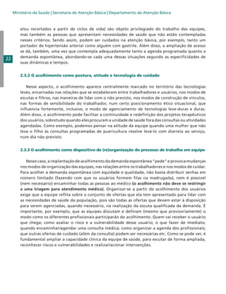 Ministério da Saúde | Secretaria de Atenção Básica | Departamento de Atenção Básica

22

e/ou recortados a partir de ciclos de vida) são objeto privilegiado do trabalho das equipes,
mas também as pessoas que apresentam necessidades de saúde que não estão contempladas
nesses critérios. Sendo assim, podem ser cuidados na atenção básica, por exemplo, tanto um
portador de hipertensão arterial como alguém com gastrite. Além disso, a ampliação de acesso
se dá, também, uma vez que contempla adequadamente tanto a agenda programada quanto a
demanda espontânea, abordando-se cada uma dessas situações segundo as especificidades de
suas dinâmicas e tempos.
2.3.2 O acolhimento como postura, atitude e tecnologia de cuidado
Nesse aspecto, o acolhimento aparece centralmente marcado no território das tecnologias
leves, encarnadas nas relações que se estabelecem entre trabalhadores e usuários, nos modos de
escutas e filtros, nas maneiras de lidar com o não previsto, nos modos de construção de vínculos,
nas formas de sensibilidade do trabalhador, num certo posicionamento ético situacional, que
influencia fortemente, inclusive, o modo de agenciamento de tecnologias leve-duras e duras.
Além disso, o acolhimento pode facilitar a continuidade e redefinição dos projetos terapêuticos
dos usuários, sobretudo quando eles procuram a unidade de saúde fora das consultas ou atividades
agendadas. Como exemplo, podemos pensar na atitude da equipe quando uma mulher que não
leva o filho às consultas programadas de puericultura resolve levá-lo com diarreia ao serviço,
num dia não previsto.
2.3.3 O acolhimento como dispositivo de (re)organização do processo de trabalho em equipe
Nesse caso, a implantação de acolhimento da demanda espontânea “pede” e provoca mudanças
nos modos de organização das equipes, nas relações entre os trabalhadores e nos modos de cuidar.
Para acolher a demanda espontânea com equidade e qualidade, não basta distribuir senhas em
número limitado (fazendo com que os usuários formem filas na madrugada), nem é possível
(nem necessário) encaminhar todas as pessoas ao médico (o acolhimento não deve se restringir
a uma triagem para atendimento médico). Organizar-se a partir do acolhimento dos usuários
exige que a equipe reflita sobre o conjunto de ofertas que ela tem apresentado para lidar com
as necessidades de saúde da população, pois são todas as ofertas que devem estar à disposição
para serem agenciadas, quando necessário, na realização da escuta qualificada da demanda. É
importante, por exemplo, que as equipes discutam e definam (mesmo que provisoriamente) o
modo como os diferentes profissionais participarão do acolhimento. Quem vai receber o usuário
que chega; como avaliar o risco e a vulnerabilidade desse usuário; o que fazer de imediato;
quando encaminhar/agendar uma consulta médica; como organizar a agenda dos profissionais;
que outras ofertas de cuidado (além da consulta) podem ser necessárias etc. Como se pode ver, é
fundamental ampliar a capacidade clínica da equipe de saúde, para escutar de forma ampliada,
reconhecer riscos e vulnerabilidades e realizar/acionar intervenções.

 