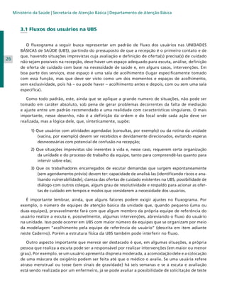 Ministério da Saúde | Secretaria de Atenção Básica | Departamento de Atenção Básica

3.1 Fluxos dos usuários na UBS

26

	 O fluxograma a seguir busca representar um padrão de fluxo dos usuários nas UNIDADES
BÁSICAS de SAÚDE (UBS), partindo do pressuposto de que a recepção é o primeiro contato e de
que, havendo situações imprevistas cuja avaliação e definição de oferta(s) precisa(s) de cuidado
não sejam possíveis na recepção, deve haver um espaço adequado para escuta, análise, definição
de oferta de cuidado com base na necessidade de saúde e, em alguns casos, intervenções. Em
boa parte dos serviços, esse espaço é uma sala de acolhimento (lugar especificamente tomado
com essa função, mas que deve ser visto como um dos momentos e espaços de acolhimento,
sem exclusividade, pois há – ou pode haver – acolhimento antes e depois, com ou sem uma sala
específica).
	 Como todo padrão, este, ainda que se aplique a grande numero de situações, não pode ser
tomado em caráter absoluto, sob pena de gerar problemas decorrentes da falta de mediação
e ajuste entre um padrão recomendado e uma realidade com características singulares. O mais
importante, nesse desenho, não é a definição da ordem e do local onde cada ação deve ser
realizada, mas a lógica dele, que, sinteticamente, supõe:
1) Que usuários com atividades agendadas (consultas, por exemplo) ou da rotina da unidade
(vacina, por exemplo) devem ser recebidos e devidamente direcionados, evitando esperas
desnecessárias com potencial de confusão na recepção;
2) Que situações imprevistas são inerentes à vida e, nesse caso, requerem certa organização
da unidade e do processo de trabalho da equipe, tanto para compreendê-las quanto para
intervir sobre elas;
3) Que os trabalhadores encarregados de escutar demandas que surgem espontaneamente
(sem agendamento prévio) devem ter: capacidade de analisá-las (identificando riscos e analisando vulnerabilidade), clareza das ofertas de cuidado existentes na UBS, possibilidade de
diálogo com outros colegas, algum grau de resolutividade e respaldo para acionar as ofertas de cuidado em tempos e modos que considerem a necessidade dos usuários.
	 É importante lembrar, ainda, que alguns fatores podem exigir ajustes no fluxograma. Por
exemplo, o número de equipes de atenção básica da unidade que, quando pequeno (uma ou
duas equipes), provavelmente fará com que algum membro da própria equipe de referência do
usuário realize a escuta e, possivelmente, algumas intervenções, abreviando o fluxo do usuário
na unidade. Isso pode ocorrer em UBS com maior número de equipes que se organizam por meio
da modelagem “acolhimento pela equipe de referência do usuário” (descrita em item adiante
neste Caderno). Porém a estrutura física da UBS também pode interferir no fluxo.
	 Outro aspecto importante que merece ser destacado é que, em algumas situações, a própria
pessoa que realiza a escuta pode ser a responsável por realizar intervenções (em maior ou menor
grau). Por exemplo, se um usuário apresenta dispneia moderada, a acomodação dele e a colocação
de uma máscara de oxigênio podem ser feita até que o médico o avalie. Se uma usuária refere
atraso menstrual ou tosse (sem sinais de gravidade) há seis semanas e se a escuta e avaliação
está sendo realizada por um enfermeiro, já se pode avaliar a possibilidade de solicitação de teste

 