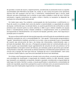 ACOLHIMENTO À DEMANDA ESPONTÂNEA

de gravidez e exame de escarro, respectivamente, considerando os protocolos locais ou aqueles
recomendados pelo Ministério da Saúde. Ou, ainda, se uma criança de quatro anos apresenta
diarreia leve sem qualquer sinal de risco, o enfermeiro, imediatamente após a escuta, pode
oferecer sais para reidratação oral e orientar os pais sobre cuidados e sinais de risco, inclusive
solicitando o agente comunitário de saúde a visitar a família, se necessário (a depender da
avaliação de vulnerabilidade psicossocial).
	 Em todos esses casos, fica evidente a preocupação de não burocratizar o acolhimento e o
fluxo do usuário na unidade, bem como de ampliar a resolutividade e a capacidade de cuidado
da equipe. Lembrando que, na atenção básica, os usuários geralmente são conhecidos ou estão
próximos (por morarem perto ou serem adstritos à UBS) e que o efetivo trabalho em equipe
(multi e transdisciplinar) produz relações solidárias e complementares entre os profissionais
(enriquecendo-os individualmente e ao conjunto da equipe), gerando, assim, mais segurança e
proteção para os usuários.
	 No que se refere à definição de intervenções segundo a estratificação da necessidade do usuário
(mediante avaliação de risco e vulnerabilidade) em “não agudo” (intervenções programadas) e
“agudo” (atendimento imediato, prioritário ou no dia), o que se pretende é que a necessidade
do usuário seja estruturante do tipo e do tempo das intervenções, materializando, aqui, o
princípio da equidade. Mais uma vez, o fluxograma proposto deve ser contextualizado, pois, se
há um usuário cuja necessidade requer agendamento de consulta em até uma semana e se há
disponibilidade no dia (pelo número de faltosos, por exemplo), pode-se aproveitar para atendêlo (facilitando a vida dele, otimizando as ofertas existentes e fortalecendo potencialmente o seu
vínculo com a equipe). No item que trata da “avaliação de risco e vulnerabilidade”, bem como
no volume 2 deste Caderno, esse tema será abordado de forma mais detalhada.
	 Em síntese, este fluxograma deve ser tomado como uma oferta, um ponto de partida possível,
uma estratégia de visualização e organização do trabalho coletivo na UBS, devendo, sempre
que necessário, ser adaptado, enriquecido, testado e ajustado, considerando a singularidade de
cada lugar, de modo a facilitar o acesso, a escuta qualificada e o atendimento a necessidades de
saúde com equidade, assumindo a perspectiva usuário-centrada como um posicionamento éticopolítico que tem implicações organizativas e no processo de trabalho das equipes.

27

 
