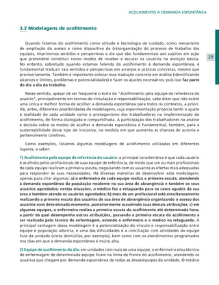 ACOLHIMENTO À DEMANDA ESPONTÂNEA

3.2 Modelagens de acolhimento
	
	 Quando falamos do acolhimento como atitude e tecnologia de cuidado, como mecanismo
de ampliação do acesso e como dispositivo de (re)organização do processo de trabalho das
equipes, imprimimos sentidos e perspectivas a ele que são fundamentais aos sujeitos em ação
que pretendem constituir novos modos de receber e escutar os usuários na atenção básica.
No entanto, sobretudo quando estamos falando do acolhimento à demanda espontânea, é
fundamental traduzir tais sentidos e perspectivas em arranjos e práticas concretas, mesmo que
provisoriamente. Também é importante colocar essa tradução concreta em análise (identificando
alcances e limites, problemas e potencialidades) e fazer os ajustes necessários, pois isso faz parte
do dia a dia do trabalho.
	 Nesse sentido, apesar de ser frequente o êxito do “Acolhimento pela equipe de referência do
usuário”, principalmente em termos de vinculação e responsabilização, cabe dizer que não existe
uma única e melhor forma de acolher a demanda espontânea para todos os contextos, a priori.
Há, antes, diferentes possibilidades de modelagens, cuja experimentação propicia tanto o ajuste
à realidade de cada unidade como o protagonismo dos trabalhadores na implementação do
acolhimento, de forma dialogada e compartilhada. A participação dos trabalhadores na análise
e decisão sobre os modos de acolher a demanda espontânea é fundamental, também, para a
sustentabilidade desse tipo de iniciativa, na medida em que aumenta as chances de autoria e
pertencimento coletivos.
	 Como exemplos, listamos algumas modelagens de acolhimento utilizadas em diferentes
lugares, a saber:
1) Acolhimento pela equipe de referência do usuário: a principal característica é que cada usuário
é acolhido pelos profissionais de suas equipe de referência, de modo que um ou mais profissionais
de cada equipe realizam a primeira escuta, negociando com os usuários as ofertas mais adequadas
para responder às suas necessidades. Há diversas maneiras de desenvolver esta modelagem;
apenas para citar algumas: a) o enfermeiro de cada equipe realiza a primeira escuta, atendendo
à demanda espontânea da população residente na sua área de abrangência e também os seus
usuários agendados; nestas situações, o médico faz a retaguarda para os casos agudos da sua
área e também atende os usuários agendados; b) mais de um profissional está simultaneamente
realizando a primeira escuta dos usuários de sua área de abrangência organizando o acesso dos
usuários num determinado momento, posteriormente assumindo suas demais atribuições; c) em
algumas equipes, o enfermeiro realiza a primeira escuta do acolhimento até determinada hora,
a partir da qual desempenha outras atribuições, passando a primeira escuta do acolhimento a
ser realizada pelo técnico de enfermagem, estando o enfermeiro e o médico na retaguarda. A
principal vantagem dessa modelagem é a potencialização do vínculo e responsabilização entre
equipe e população adscrita, e uma das dificuldades é a conciliação com atividades da equipe
fora da unidade (visita domiciliar, por exemplo), bem como com os atendimentos programados
nos dias em que a demanda espontânea é muito alta.
2) Equipe de acolhimento do dia: em unidades com mais de uma equipe, o enfermeiro e/ou técnico
de enfermagem de determinada equipe ficam na linha de frente do acolhimento, atendendo os
usuários que chegam por demanda espontânea de todas as áreas/equipes da unidade. O médico

29

 