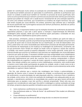 ACOLHIMENTO À DEMANDA ESPONTÂNEA

podem ter contribuição muito valiosa na avaliação da vulnerabilidade. Ainda, as necessidades
de saúde bucal também precisam ser apreciadas no acolhimento, podendo os profissionais que
atuam no cuidado à saúde bucal também ser inseridos no processo de escuta qualificada, bem
como os outros profissionais que realizam a primeira escuta precisam estar atentos para eventuais
queixas que podem ter relação com a saúde bucal e necessitariam de uma avaliação específica,
tal como uma cefaleia recorrente, que inicialmente se acreditou de origem tensional, mas que
está sendo causada por causa dentária. Em síntese, queremos aqui salientar que a realização
da escuta qualificada não é prerrogativa exclusiva de nenhum profissional, devendo ser prática
corrente de toda a equipe.
	 Mais uma vez, é importante lembrar que há múltiplos formatos de acolhimento da demanda
espontânea possíveis, e que vale a pena apoiar a invenção e experimentação de diferentes
modelagens pelas equipes, desde que essas tentativas sejam pactuadas e analisadas em seus
efeitos, tanto pelos trabalhadores quanto pelos usuários.
	 Este processo, entretanto, precisa se desenvolver de forma solidária por parte de todos os
profissionais. Por exemplo, quando um profissional que atende alguém analisado como prioritário
por parte de quem está na escuta discordar da sua classificação, ao invés de desencadear uma
crítica, pode tomar isto como necessidade para desenvolver processos de educação permanente.
Os momentos de implantação ou de mudança na modelagem do acolhimento, certamente, são
os que promovem maior tensão em relação ao modo como se organiza o acesso dos usuários
à unidade, mas mesmo quando já estamos adaptados a certo modus operandi, ainda assim há
diversas tensões que ocorrem no cotidiano e que precisam ser trabalhadas com muita delicadeza
e parceria por parte de todos. É necessário também que haja solidariedade entre trabalhadores
e usuários: que os trabalhadores compreendam as angústias e os diferentes critérios de urgência
construídos legitimamente por parte dos usuários; que os usuários compreendam o esforço
dos trabalhadores em organizar o acesso de modo a garantir a melhor qualidade no cuidado a
todos. Esta relação solidária com usuários e entre trabalhadores, entretanto, está condicionada
à maneira como todos estão participando da gestão da unidade, sendo o modo como se dá o
acesso apenas mais uma das dimensões desta relação maior (estes e outros elementos serão ainda
abordados no capítulo 4 deste Caderno).
	 Por fim, vale salientar que a maioria das modelagens tem limites e potencialidades, a
depender de fatores como o número de equipes da unidade, os profissionais que participam
do acolhimento, as particularidades de cada população adscrita, a estrutura física e ambiência
da unidade, entre outros. Um critério de avaliação da modelagem mais adequada pode ser, por
exemplo, o atendimento satisfatório às necessidades dos usuários que gera menos sofrimento/
sobrecarga para as equipes e que não sacrifica a atenção programada. Talvez esta seja uma
equação a ser considerada em cada lugar. Para definir modelagens e realizar avaliações ao longo
do tempo, propomos algumas questões norteadoras para serem consideradas em cada realidade:
•	

C
	 omo realizamos o acolhimento em nossa unidade?

•	

Q
	 ue profissionais estão na “linha de frente” do acolhimento? Eles mudam em diferentes
horários?

•	

O
	 que ofertamos no acolhimento?

•	

Q
	 ual a distribuição das ofertas da UBS ao longo do dia e no decorrer da semana?

31

 
