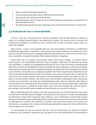 Ministério da Saúde | Secretaria de Atenção Básica | Departamento de Atenção Básica

•	
•	

O
	 que as pessoas que estão cedo na UBS estão demandando?

•	

Q
	 uantas são com cada grupo de demandas?

•	

E
	 ssa distribuição varia ao longo do dia ou certos padrões de demandas se concentram em
determinados horários?

•	

32

Q
	 ual o perfil da demanda espontânea?

S
	 ão demandas passíveis de serem negociadas para outros horários de menor movimento?

3.3 Avaliação de risco e vulnerabilidade
	
	 A fila e a cota de “consultas do dia” (senhas limitadas), além de submeterem as pessoas à
espera em situação desconfortável e sem garantia de acesso, são muitas vezes o contrário do
princípio da equidade, na medida em que o critério mais comum de acesso, nesses casos, é a
ordem de chegada.
	 Dessa forma, o acesso com equidade deve ser uma preocupação constante no acolhimento
da demanda espontânea. A equidade, como princípio de justiça, baseia-se na premissa de que é
preciso tratar diferentemente os desiguais (diferenciação positiva) ou cada um de acordo com a
sua necessidade, corrigindo/evitando diferenciações injustas e negativas.
	 Como fazer isso no cotidiano dos serviços, onde muitas vezes chegam, ao mesmo tempo,
várias pessoas com necessidades distintas? Uma estratégia importante de garantia de acesso
com equidade é a adoção da avaliação/estratificação de risco como ferramenta, possibilitando
identificar as diferentes gradações de risco, as situações de maior urgência e, com isso, procedendo
às devidas priorizações. Para isso, o trabalho em equipe é fundamental. Já na recepção da unidade,
uma atendente, um porteiro ou um segurança podem identificar situações que apresentam maior
risco ou que geram sofrimento intenso. Por exemplo, uma criança com febre alta, um adulto com
cólica renal, um usuário agitado, uma pessoa com dificuldade de respirar, um idoso com dor no
peito. O reconhecimento desses e de outros sinais de risco pelos trabalhadores que comumente
circulam ou permanecem nas áreas de recepção/esperas pode e deve ser apoiado. Além disso, é
recomendável que os demais profissionais façam ativamente esse tipo de observação, sobretudo
nos horários em que a unidade de saúde estiver mais cheia. As atividades de “sala de espera”,
por exemplo, são também oportunidades de identificação de riscos mais evidentes.
	 Mas é importante garantir espaços mais reservados para escuta e identificação de riscos, como
o atendimento individual de enfermagem. Tanto porque o limiar de dor e o modo de manifestação
de sofrimento variam entre as pessoas (nem sempre o risco é facilmente reconhecível), quanto
porque há situações em que a exposição pública do sofrimento (ou do motivo da procura) intimida
ou desrespeita os usuários. Por exemplo, um jovem com corrimento uretral, uma mulher com
amenorreia, uma pessoa mais tímida ou retraída provavelmente reagirão de forma diferente na
sala de espera e no consultório.
	 A estratificação de risco vai orientar não só o tipo de intervenção (ou oferta de cuidado)
necessário, como também o tempo em que isso deve ocorrer. Na atenção básica, diferentemente

 