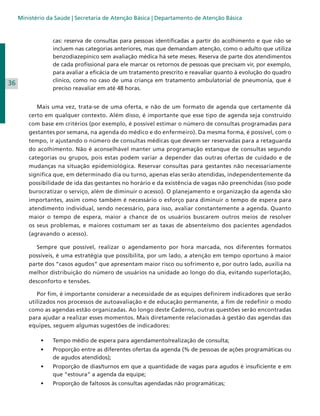 Ministério da Saúde | Secretaria de Atenção Básica | Departamento de Atenção Básica

cas: reserva de consultas para pessoas identificadas a partir do acolhimento e que não se
incluem nas categorias anteriores, mas que demandam atenção, como o adulto que utiliza
benzodiazepínico sem avaliação médica há sete meses. Reserva de parte dos atendimentos
de cada profissional para ele marcar os retornos de pessoas que precisam vir, por exemplo,
para avaliar a eficácia de um tratamento prescrito e reavaliar quanto à evolução do quadro
clínico, como no caso de uma criança em tratamento ambulatorial de pneumonia, que é
preciso reavaliar em até 48 horas.

36
	

	 Mais uma vez, trata-se de uma oferta, e não de um formato de agenda que certamente dá
certo em qualquer contexto. Além disso, é importante que esse tipo de agenda seja construído
com base em critérios (por exemplo, é possível estimar o número de consultas programadas para
gestantes por semana, na agenda do médico e do enfermeiro). Da mesma forma, é possível, com o
tempo, ir ajustando o número de consultas médicas que devem ser reservadas para a retaguarda
do acolhimento. Não é aconselhável manter uma programação estanque de consultas segundo
categorias ou grupos, pois estas podem variar a depender das outras ofertas de cuidado e de
mudanças na situação epidemiológica. Reservar consultas para gestantes não necessariamente
significa que, em determinado dia ou turno, apenas elas serão atendidas, independentemente da
possibilidade de ida das gestantes no horário e da existência de vagas não preenchidas (isso pode
burocratizar o serviço, além de diminuir o acesso). O planejamento e organização da agenda são
importantes, assim como também é necessário o esforço para diminuir o tempo de espera para
atendimento individual, sendo necessário, para isso, avaliar constantemente a agenda. Quanto
maior o tempo de espera, maior a chance de os usuários buscarem outros meios de resolver
os seus problemas, e maiores costumam ser as taxas de absenteísmo dos pacientes agendados
(agravando o acesso).
	 Sempre que possível, realizar o agendamento por hora marcada, nos diferentes formatos
possíveis, é uma estratégia que possibilita, por um lado, a atenção em tempo oportuno à maior
parte dos “casos agudos” que apresentam maior risco ou sofrimento e, por outro lado, auxilia na
melhor distribuição do número de usuários na unidade ao longo do dia, evitando superlotação,
desconforto e tensões.
	 Por fim, é importante considerar a necessidade de as equipes definirem indicadores que serão
utilizados nos processos de autoavaliação e de educação permanente, a fim de redefinir o modo
como as agendas estão organizadas. Ao longo deste Caderno, outras questões serão encontradas
para ajudar a realizar esses momentos. Mais diretamente relacionadas à gestão das agendas das
equipes, seguem algumas sugestões de indicadores:
•	

Tempo médio de espera para agendamento/realização de consulta;

•	

Proporção entre as diferentes ofertas da agenda (% de pessoas de ações programáticas ou
de agudos atendidos);

•	

Proporção de dias/turnos em que a quantidade de vagas para agudos é insuficiente e em
que “estoura” a agenda da equipe;

•	

Proporção de faltosos às consultas agendadas não programáticas;

 