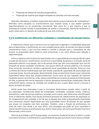 ACOLHIMENTO À DEMANDA ESPONTÂNEA

•	
	

Proporção de faltosos às consultas programáticas;

•	

Proporção de usuários que chegam atrasados às consultas com hora marcada.

	 Além dos indicadores, é também importante estar atento ao que chamamos de “analisadores”,
definidos como situações ou acontecimentos que revelam coisas, e que podem aparecer
espontaneamente ou ser produzidos ativamente. Seja como for, o que importa é que os
analisadores indicam tensões e possibilidades de análise e intervenção, altamente necessárias a
quem coloca para si o desafio da mudança do que está instituído.

3.5 O acolhimento em diferentes realidades e modalidades de atenção básica
	
	 É importante reforçar que a maneira como se organizará a agenda e a modalidade adequada
para se desenvolver o acolhimento em uma unidade precisa variar, de acordo com determinadas
características locais, o que nos leva sempre a chamar a atenção para a necessidade de não
encarar as proposições deste Caderno como prescritivas, e sim como ofertas para reflexão e
experimentação.
	 Entre os aspectos mais fortemente relacionados com a capacidade de uma equipe decidir sobre
o modo de estruturar o acolhimento, encontra-se a quantidade de pessoas e a situação social da
população adscrita à sua equipe. Isso se dá porque áreas que têm uma população que vive em
situações de piores condições econômicas, com pouca oferta de serviços públicos e de restritas
áreas sociais de convivência, tendem a apresentar maior quantidade de doentes. Soma-se a isso
os efeitos da intensa medicalização que tem levado a perdas de capacidade de autocuidado que
as pessoas foram, durante gerações, desenvolvendo. Essas características levam a que a demanda
espontânea nessas áreas seja, proporcionalmente, muito maior do que naquelas de melhores
condições sociais e econômicas, onde, mesmo submetidas aos mesmos processos de medicalização
da vida, as pessoas têm menos exposição a fatores agressores (alimentação inadequada, falta de
saneamento básico, excesso de umidade nas residências etc.) e parte delas recorre a serviços e
planos privados de saúde.
	 Sendo assim, boa alternativa é que os municípios desenvolvam estudos sobre o perfil de
sua população, considerando dados de mortalidade, morbidade, condições sociais, violência,
saneamento, redes de serviços públicos e privados, entre outros, para determinar estratificações
entre as diferentes regiões. Esse estudo orientaria processos de cadastramento de população ou
de remapeamento das unidades, a fim de que as equipes que estão acompanhando populações
mais vulneráveis fiquem responsáveis por uma quantidade menor de pessoas do que equipes
que atuam em situações mais bem avaliadas. Também, como a fixação de profissionais em
áreas de maior risco tende a ser mais difícil, uma estratégia que pode ter bons resultados é
ofertar benefícios para os profissionais que atuem nessas áreas, tais como gratificação financeira
diferenciada, entre outros.
	 Além da quantidade e perfil da população, um elemento fundamental para se definir o modo
como deve funcionar o acolhimento é a quantidade de equipes que atuam numa mesma unidade.

37

 