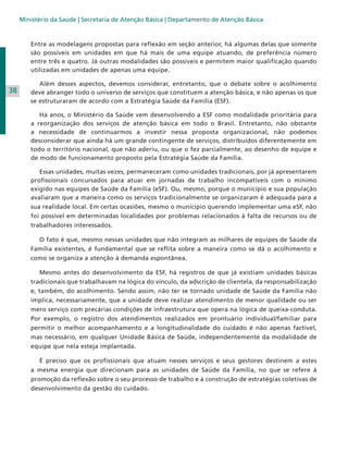 Ministério da Saúde | Secretaria de Atenção Básica | Departamento de Atenção Básica

Entre as modelagens propostas para reflexão em seção anterior, há algumas delas que somente
são possíveis em unidades em que há mais de uma equipe atuando, de preferência número
entre três e quatro. Já outras modalidades são possíveis e permitem maior qualificação quando
utilizadas em unidades de apenas uma equipe.

38

	 Além desses aspectos, devemos considerar, entretanto, que o debate sobre o acolhimento
deve abranger todo o universo de serviços que constituem a atenção básica, e não apenas os que
se estruturaram de acordo com a Estratégia Saúde da Família (ESF).
	 Há anos, o Ministério da Saúde vem desenvolvendo a ESF como modalidade prioritária para
a reorganização dos serviços de atenção básica em todo o Brasil. Entretanto, não obstante
a necessidade de continuarmos a investir nessa proposta organizacional, não podemos
desconsiderar que ainda há um grande contingente de serviços, distribuídos diferentemente em
todo o território nacional, que não aderiu, ou que o fez parcialmente, ao desenho de equipe e
de modo de funcionamento proposto pela Estratégia Saúde da Família.
	 Essas unidades, muitas vezes, permaneceram como unidades tradicionais, por já apresentarem
profissionais concursados para atuar em jornadas de trabalho incompatíveis com o mínimo
exigido nas equipes de Saúde da Família (eSF). Ou, mesmo, porque o município e sua população
avaliaram que a maneira como os serviços tradicionalmente se organizaram é adequada para a
sua realidade local. Em certas ocasiões, mesmo o município querendo implementar uma eSF, não
foi possível em determinadas localidades por problemas relacionados à falta de recursos ou de
trabalhadores interessados.
	 O fato é que, mesmo nessas unidades que não integram as milhares de equipes de Saúde da
Família existentes, é fundamental que se reflita sobre a maneira como se dá o acolhimento e
como se organiza a atenção à demanda espontânea.
	 Mesmo antes do desenvolvimento da ESF, há registros de que já existiam unidades básicas
tradicionais que trabalhavam na lógica do vínculo, da adscrição de clientela, da responsabilização
e, também, do acolhimento. Sendo assim, não ter se tornado unidade de Saúde da Família não
implica, necessariamente, que a unidade deve realizar atendimento de menor qualidade ou ser
mero serviço com precárias condições de infraestrutura que opera na lógica de queixa-conduta.
Por exemplo, o registro dos atendimentos realizados em prontuário individual/familiar para
permitir o melhor acompanhamento e a longitudinalidade do cuidado é não apenas factível,
mas necessário, em qualquer Unidade Básica de Saúde, independentemente da modalidade de
equipe que nela esteja implantada.
	 É preciso que os profissionais que atuam nesses serviços e seus gestores destinem a estes
a mesma energia que direcionam para as unidades de Saúde da Família, no que se refere à
promoção da reflexão sobre o seu processo de trabalho e à construção de estratégias coletivas de
desenvolvimento da gestão do cuidado.

 