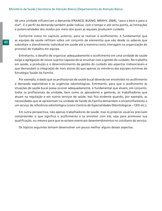 Ministério da Saúde | Secretaria de Atenção Básica | Departamento de Atenção Básica

de uma unidade influenciam a demanda (FRANCO; BUENO; MERHY, 2004), “para o bem e para o
mal”. E o perfil da demanda também pode indicar, com o tempo e até certo ponto, as limitações
e potencialidades dos modos por meio dos quais as equipes produzem cuidado.

40

	 Conforme vimos no capítulo anterior, para se realizar o acolhimento, é fundamental que
as equipes de saúde reflitam sobre um conjunto de elementos que vão desde os saberes que
subsidiam o atendimento individual em saúde até a maneira como interagem na organização do
processo de trabalho em equipe.
	 Entretanto, o desafio de organizar adequadamente o acolhimento em uma unidade de saúde
exige a agregação de novos sujeitos capazes de se envolver com a gestão do cuidado. No trabalho
em saúde, a produção e o desenvolvimento da gestão do cuidado são aspectos indissociáveis e
que demandam a integração de mais atores do que apenas os membros das equipes mínimas da
Estratégia Saúde da Família.
	 Por exemplo, é dado que os profissionais de saúde bucal deverão ser envolvidos no acolhimento
à demanda espontânea e às urgências odontológicas. Entretanto, para que o acolhimento às
situações de saúde bucal possa ocorrer adequadamente, é fundamental que atuem, em conjunto,
todos os profissionais da unidade, bem como os apoiadores e gestores, os trabalhadores que
atuam na regulação e em outros serviços de saúde. Isso fica evidente quando, por exemplo, as
necessidades que se apresentam na unidade de Saúde da Família demandam o encaminhamento a
um serviço de referência odontológica (como Centros de Especialidades Odontológicas – CEO etc.).
	 Em outra perspectiva, não apenas trabalhadores de saúde, mas os próprios usuários precisam
compreender o que significa o acolhimento e se envolver com ele, seja para promover sua
qualificação, ou mesmo para que se evitem eventuais desentendimentos no cotidiano do serviço.
	

Os tópicos seguintes tentam desenvolver um pouco melhor alguns desses aspectos.

 