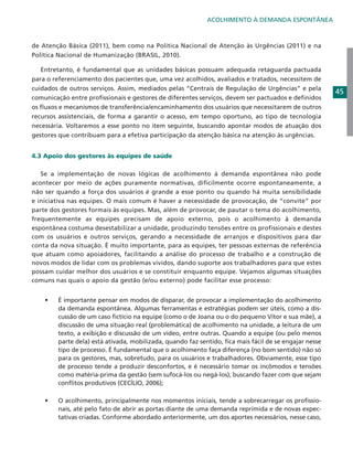 ACOLHIMENTO À DEMANDA ESPONTÂNEA

de Atenção Básica (2011), bem como na Política Nacional de Atenção às Urgências (2011) e na
Política Nacional de Humanização (BRASIL, 2010).
	 Entretanto, é fundamental que as unidades básicas possuam adequada retaguarda pactuada
para o referenciamento dos pacientes que, uma vez acolhidos, avaliados e tratados, necessitem de
cuidados de outros serviços. Assim, mediados pelas “Centrais de Regulação de Urgências” e pela
comunicação entre profissionais e gestores de diferentes serviços, devem ser pactuados e definidos
os fluxos e mecanismos de transferência/encaminhamento dos usuários que necessitarem de outros
recursos assistenciais, de forma a garantir o acesso, em tempo oportuno, ao tipo de tecnologia
necessária. Voltaremos a esse ponto no item seguinte, buscando apontar modos de atuação dos
gestores que contribuam para a efetiva participação da atenção básica na atenção às urgências.
4.3 Apoio dos gestores às equipes de saúde
	 Se a implementação de novas lógicas de acolhimento à demanda espontânea não pode
acontecer por meio de ações puramente normativas, dificilmente ocorre espontaneamente, a
não ser quando a força dos usuários é grande a esse ponto ou quando há muita sensibilidade
e iniciativa nas equipes. O mais comum é haver a necessidade de provocação, de “convite” por
parte dos gestores formais às equipes. Mas, além de provocar, de pautar o tema do acolhimento,
frequentemente as equipes precisam de apoio externo, pois o acolhimento à demanda
espontânea costuma desestabilizar a unidade, produzindo tensões entre os profissionais e destes
com os usuários e outros serviços, gerando a necessidade de arranjos e dispositivos para dar
conta da nova situação. É muito importante, para as equipes, ter pessoas externas de referência
que atuam como apoiadores, facilitando a análise do processo de trabalho e a construção de
novos modos de lidar com os problemas vividos, dando suporte aos trabalhadores para que estes
possam cuidar melhor dos usuários e se constituir enquanto equipe. Vejamos algumas situações
comuns nas quais o apoio da gestão (e/ou externo) pode facilitar esse processo:
•	

É importante pensar em modos de disparar, de provocar a implementação do acolhimento
da demanda espontânea. Algumas ferramentas e estratégias podem ser úteis, como a discussão de um caso fictício na equipe (como o de Joana ou o do pequeno Vítor e sua mãe), a
discussão de uma situação real (problemática) de acolhimento na unidade, a leitura de um
texto, a exibição e discussão de um vídeo, entre outras. Quando a equipe (ou pelo menos
parte dela) está ativada, mobilizada, quando faz sentido, fica mais fácil de se engajar nesse
tipo de processo. É fundamental que o acolhimento faça diferença (no bom sentido) não só
para os gestores, mas, sobretudo, para os usuários e trabalhadores. Obviamente, esse tipo
de processo tende a produzir desconfortos, e é necessário tomar os incômodos e tensões
como matéria-prima da gestão (sem sufocá-los ou negá-los), buscando fazer com que sejam
conflitos produtivos (CECÍLIO, 2006);

•	

O acolhimento, principalmente nos momentos iniciais, tende a sobrecarregar os profissionais, até pelo fato de abrir as portas diante de uma demanda reprimida e de novas expectativas criadas. Conforme abordado anteriormente, um dos aportes necessários, nesse caso,

45

 