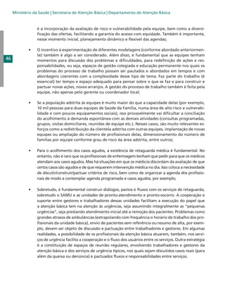 Ministério da Saúde | Secretaria de Atenção Básica | Departamento de Atenção Básica

é a incorporação da avaliação de risco e vulnerabilidade pela equipe, bem como a diversificação das ofertas, facilitando a garantia do acesso com equidade. Também é importante,
nesse momento inicial, planejamento dinâmico e flexível das agendas;
•	

O incentivo à experimentação de diferentes modelagens (conforme abordado anteriormente) também é algo a ser considerado. Além disso, é fundamental que as equipes tenham
momentos para discussão dos problemas e dificuldades, para redefinição de ações e responsabilidades, ou seja, espaços de gestão colegiada e educação permanente nos quais os
problemas do processo de trabalho possam ser pautados e abordados em tempos e com
abordagens coerentes com a complexidade desse tipo de tema. Faz parte do trabalho (é
essencial) ter tempo e espaço adequado para pensar sobre o que se faz e para construir e
pactuar novas ações, novos arranjos. A gestão do processo de trabalho também é feita pela
equipe, não apenas pelo gerente ou coordenador local;

•	

Se a população adstrita às equipes é muito maior do que a capacidade delas (por exemplo,
10 mil pessoas para duas equipes de Saúde da Família, numa área de alto risco e vulnerabilidade e com poucos equipamentos sociais), isso provavelmente vai dificultar a conciliação
do acolhimento à demanda espontânea com as demais atividades (consultas programadas,
grupos, visitas domiciliares, reuniões de equipe etc.). Nesses casos, são muito relevantes esforços como a redistribuição da clientela adstrita com outras equipes, implantação de novas
equipes ou ampliação do número de profissionais delas, dimensionamento do número de
famílias por equipe conforme grau de risco da área adstrita, entre outros;

•	

Para o acolhimento dos casos agudos, a existência de retaguarda médica é fundamental. No
entanto, não é raro que os profissionais de enfermagem tenham que pedir para que os médicos
atendam aos casos agudos. Mas há situações em que os médicos discordam da avaliação de que
certos casos são agudos e de que requerem intervenção médica no dia. Isso coloca a necessidade
de discutir/construir/pactuar critérios de risco, bem como de organizar a agenda dos profissionais de modo a contemplar agenda programada e casos agudos, por exemplo;

•	

Sobretudo, é fundamental construir diálogos, pactos e fluxos com os serviços de retaguarda,
sobretudo o SAMU e as unidades de pronto-atendimento e pronto-socorro. A cooperação e
suporte entre gestores e trabalhadores dessas unidades facilitam a execução do papel que
a atenção básica tem na atenção às urgências, seja assumindo integralmente as “pequenas
urgências”, seja prestando atendimento inicial até a remoção dos pacientes. Problemas como
grandes atrasos de ambulâncias (extrapolando com frequência o horário de trabalho dos profissionais da unidade básica), envio de pacientes sem referência ou resumo de alta, por exemplo, devem ser objeto de discussão e pactuação entre trabalhadores e gestores. Em algumas
realidades, a possibilidade de os profissionais da atenção básica atuarem, também, nos serviços de urgência facilita a cooperação e o fluxo dos usuários entre os serviços. Outra estratégia
é a constituição de espaços de reunião regulares, envolvendo trabalhadores e gestores da
atenção básica e dos serviços de urgência típicos, nos quais sejam discutidos casos reais (para
além da queixa ou denúncia) e pactuados fluxos e responsabilidades entre serviços.

46

 