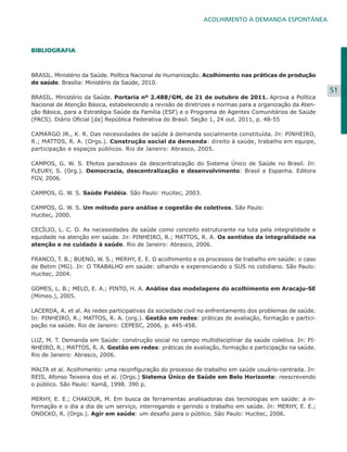 ACOLHIMENTO À DEMANDA ESPONTÂNEA

BIBLIOGRAFIA
	

BRASIL. Ministério da Saúde. Política Nacional de Humanização. Acolhimento nas práticas de produção
de saúde. Brasília: Ministério da Saúde, 2010.
BRASIL. Ministério da Saúde. Portaria nº 2.488/GM, de 21 de outubro de 2011. Aprova a Política
Nacional de Atenção Básica, estabelecendo a revisão de diretrizes e normas para a organização da Atenção Básica, para a Estratégia Saúde da Família (ESF) e o Programa de Agentes Comunitários de Saúde
(PACS). Diário Oficial [da] República Federativa do Brasil. Seção 1, 24 out. 2011, p. 48-55
CAMARGO JR., K. R. Das necessidades de saúde à demanda socialmente constituída. In: PINHEIRO,
R.; MATTOS, R. A. (Orgs.). Construção social da demanda: direito à saúde, trabalho em equipe,
participação e espaços públicos. Rio de Janeiro: Abrasco, 2005.
CAMPOS, G. W. S. Efeitos paradoxais da descentralização do Sistema Único de Saúde no Brasil. In:
FLEURY, S. (Org.). Democracia, descentralização e desenvolvimento: Brasil e Espanha. Editora
FGV, 2006.
	
CAMPOS, G. W. S. Saúde Paidéia. São Paulo: Hucitec, 2003.
	
CAMPOS, G. W. S. Um método para análise e cogestão de coletivos. São Paulo:
Hucitec, 2000.
CECÍLIO, L. C. O. As necessidades de saúde como conceito estruturante na luta pela integralidade e
equidade na atenção em saúde. In: PINHEIRO, R.; MATTOS, R. A. Os sentidos da integralidade na
atenção e no cuidado à saúde. Rio de Janeiro: Abrasco, 2006.
FRANCO, T. B.; BUENO, W. S.; MERHY, E. E. O acolhimento e os processos de trabalho em saúde: o caso
de Betim (MG). In: O TRABALHO em saúde: olhando e experenciando o SUS no cotidiano. São Paulo:
Hucitec, 2004.
GOMES, L. B.; MELO, E. A.; PINTO, H. A. Análise das modelagens do acolhimento em Aracaju-SE
(Mimeo.), 2005.
LACERDA, A. et al. As redes participativas da sociedade civil no enfrentamento dos problemas de saúde.
In: PINHEIRO, R.; MATTOS, R. A. (org.). Gestão em redes: práticas de avaliação, formação e participação na saúde. Rio de Janeiro: CEPESC, 2006, p. 445-458.
LUZ, M. T. Demanda em Saúde: construção social no campo multidisciplinar da saúde coletiva. In: PINHEIRO, R.; MATTOS, R. A. Gestão em redes: práticas de avaliação, formação e participação na saúde.
Rio de Janeiro: Abrasco, 2006.
MALTA et al. Acolhimento: uma reconfiguração do processo de trabalho em saúde usuário-centrada. In:
REIS, Afonso Teixeira dos et al. (Orgs.) Sistema Único de Saúde em Belo Horizonte: reescrevendo
o público. São Paulo: Xamã, 1998. 390 p.
MERHY, E. E.; CHAKOUR, M. Em busca de ferramentas analisadoras das tecnologias em saúde: a informação e o dia a dia de um serviço, interrogando e gerindo o trabalho em saúde. In: MERHY, E. E.;
ONOCKO, R. (Orgs.). Agir em saúde: um desafio para o público. São Paulo: Hucitec, 2006.

51

 