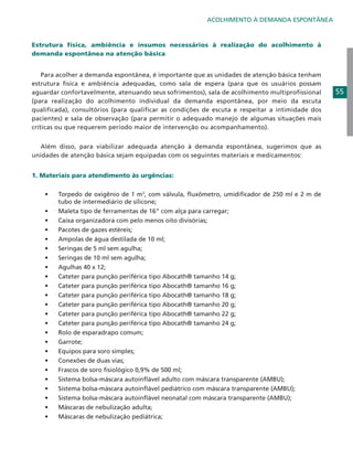ACOLHIMENTO À DEMANDA ESPONTÂNEA

Estrutura física, ambiência e insumos necessários à realização do acolhimento à
demanda espontânea na atenção básica
	 Para acolher a demanda espontânea, é importante que as unidades de atenção básica tenham
estrutura física e ambiência adequadas, como sala de espera (para que os usuários possam
aguardar confortavelmente, atenuando seus sofrimentos), sala de acolhimento multiprofissional
(para realização do acolhimento individual da demanda espontânea, por meio da escuta
qualificada), consultórios (para qualificar as condições de escuta e respeitar a intimidade dos
pacientes) e sala de observação (para permitir o adequado manejo de algumas situações mais
críticas ou que requerem período maior de intervenção ou acompanhamento).
	 Além disso, para viabilizar adequada atenção à demanda espontânea, sugerimos que as
unidades de atenção básica sejam equipadas com os seguintes materiais e medicamentos:
1. Materiais para atendimento às urgências:
•	
•	
•	
•	
•	
•	
•	
•	
•	
•	
•	
•	
•	
•	
•	
•	
•	
•	
•	
•	
•	
•	
•	
•	

Torpedo de oxigênio de 1 m3, com válvula, fluxômetro, umidificador de 250 ml e 2 m de
tubo de intermediário de silicone;
Maleta tipo de ferramentas de 16” com alça para carregar;
Caixa organizadora com pelo menos oito divisórias;
Pacotes de gazes estéreis;
Ampolas de água destilada de 10 ml;
Seringas de 5 ml sem agulha;
Seringas de 10 ml sem agulha;
Agulhas 40 x 12;
Cateter para punção periférica tipo Abocath® tamanho 14 g;
Cateter para punção periférica tipo Abocath® tamanho 16 g;
Cateter para punção periférica tipo Abocath® tamanho 18 g;
Cateter para punção periférica tipo Abocath® tamanho 20 g;
Cateter para punção periférica tipo Abocath® tamanho 22 g;
Cateter para punção periférica tipo Abocath® tamanho 24 g;
Rolo de esparadrapo comum;
Garrote;
Equipos para soro simples;
Conexões de duas vias;
Frascos de soro fisiológico 0,9% de 500 ml;
Sistema bolsa-máscara autoinflável adulto com máscara transparente (AMBU);
Sistema bolsa-máscara autoinflável pediátrico com máscara transparente (AMBU);
Sistema bolsa-máscara autoinflável neonatal com máscara transparente (AMBU);
Máscaras de nebulização adulta;
Máscaras de nebulização pediátrica;

55

 